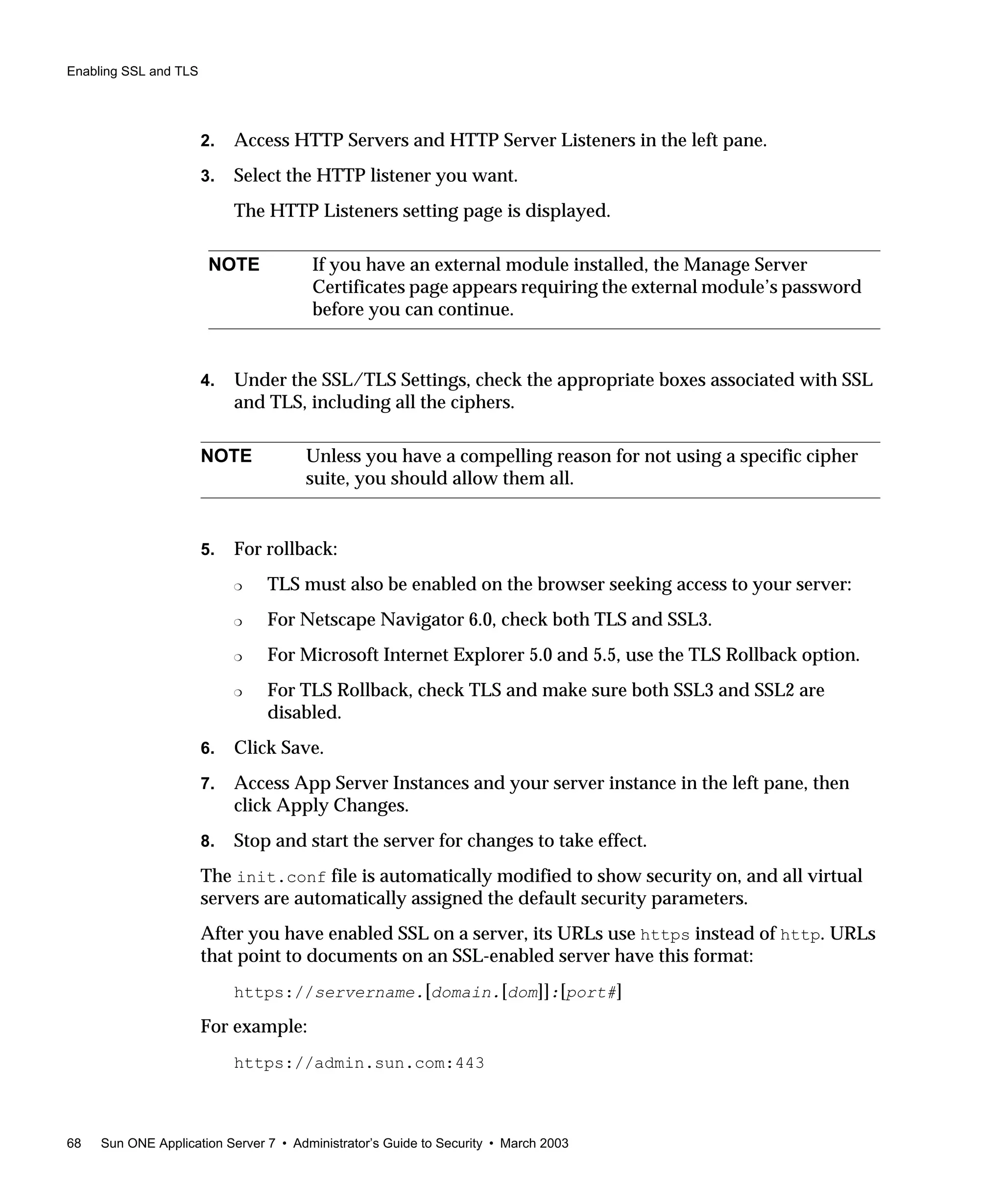 Enabling SSL and TLS
68 Sun ONE Application Server 7 • Administrator’s Guide to Security • March 2003
2. Access HTTP Servers and HTTP Server Listeners in the left pane.
3. Select the HTTP listener you want.
The HTTP Listeners setting page is displayed.
4. Under the SSL/TLS Settings, check the appropriate boxes associated with SSL
and TLS, including all the ciphers.
5. For rollback:
❍ TLS must also be enabled on the browser seeking access to your server:
❍ For Netscape Navigator 6.0, check both TLS and SSL3.
❍ For Microsoft Internet Explorer 5.0 and 5.5, use the TLS Rollback option.
❍ For TLS Rollback, check TLS and make sure both SSL3 and SSL2 are
disabled.
6. Click Save.
7. Access App Server Instances and your server instance in the left pane, then
click Apply Changes.
8. Stop and start the server for changes to take effect.
The init.conf file is automatically modified to show security on, and all virtual
servers are automatically assigned the default security parameters.
After you have enabled SSL on a server, its URLs use https instead of http. URLs
that point to documents on an SSL-enabled server have this format:
https://servername.[domain.[dom]]:[port#]
For example:
https://admin.sun.com:443
NOTE If you have an external module installed, the Manage Server
Certificates page appears requiring the external module’s password
before you can continue.
NOTE Unless you have a compelling reason for not using a specific cipher
suite, you should allow them all.
 