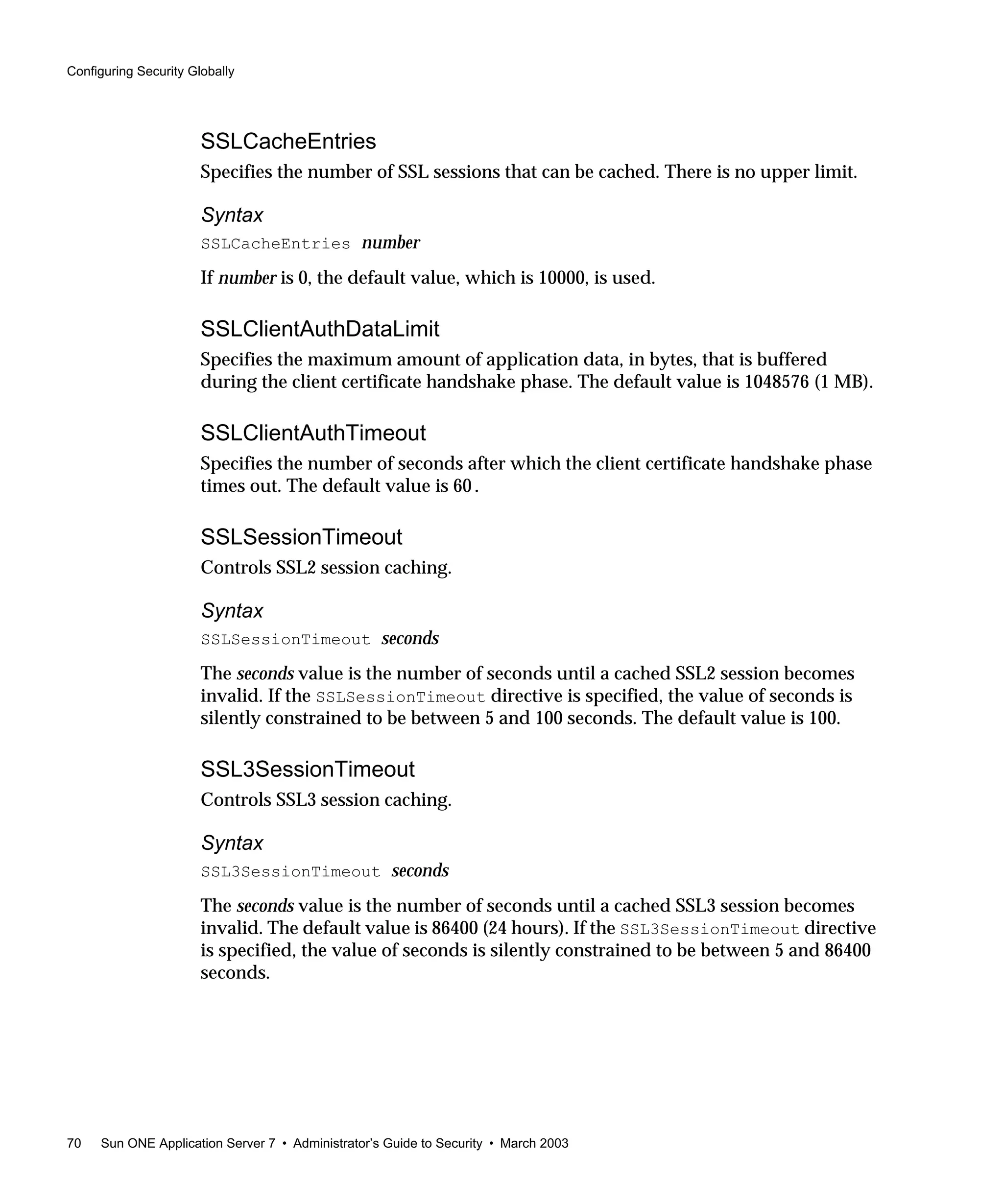 Configuring Security Globally
70 Sun ONE Application Server 7 • Administrator’s Guide to Security • March 2003
SSLCacheEntries
Specifies the number of SSL sessions that can be cached. There is no upper limit.
Syntax
SSLCacheEntries number
If number is 0, the default value, which is 10000, is used.
SSLClientAuthDataLimit
Specifies the maximum amount of application data, in bytes, that is buffered
during the client certificate handshake phase. The default value is 1048576 (1 MB).
SSLClientAuthTimeout
Specifies the number of seconds after which the client certificate handshake phase
times out. The default value is 60.
SSLSessionTimeout
Controls SSL2 session caching.
Syntax
SSLSessionTimeout seconds
The seconds value is the number of seconds until a cached SSL2 session becomes
invalid. If the SSLSessionTimeout directive is specified, the value of seconds is
silently constrained to be between 5 and 100 seconds. The default value is 100.
SSL3SessionTimeout
Controls SSL3 session caching.
Syntax
SSL3SessionTimeout seconds
The seconds value is the number of seconds until a cached SSL3 session becomes
invalid. The default value is 86400 (24 hours). If the SSL3SessionTimeout directive
is specified, the value of seconds is silently constrained to be between 5 and 86400
seconds.
 