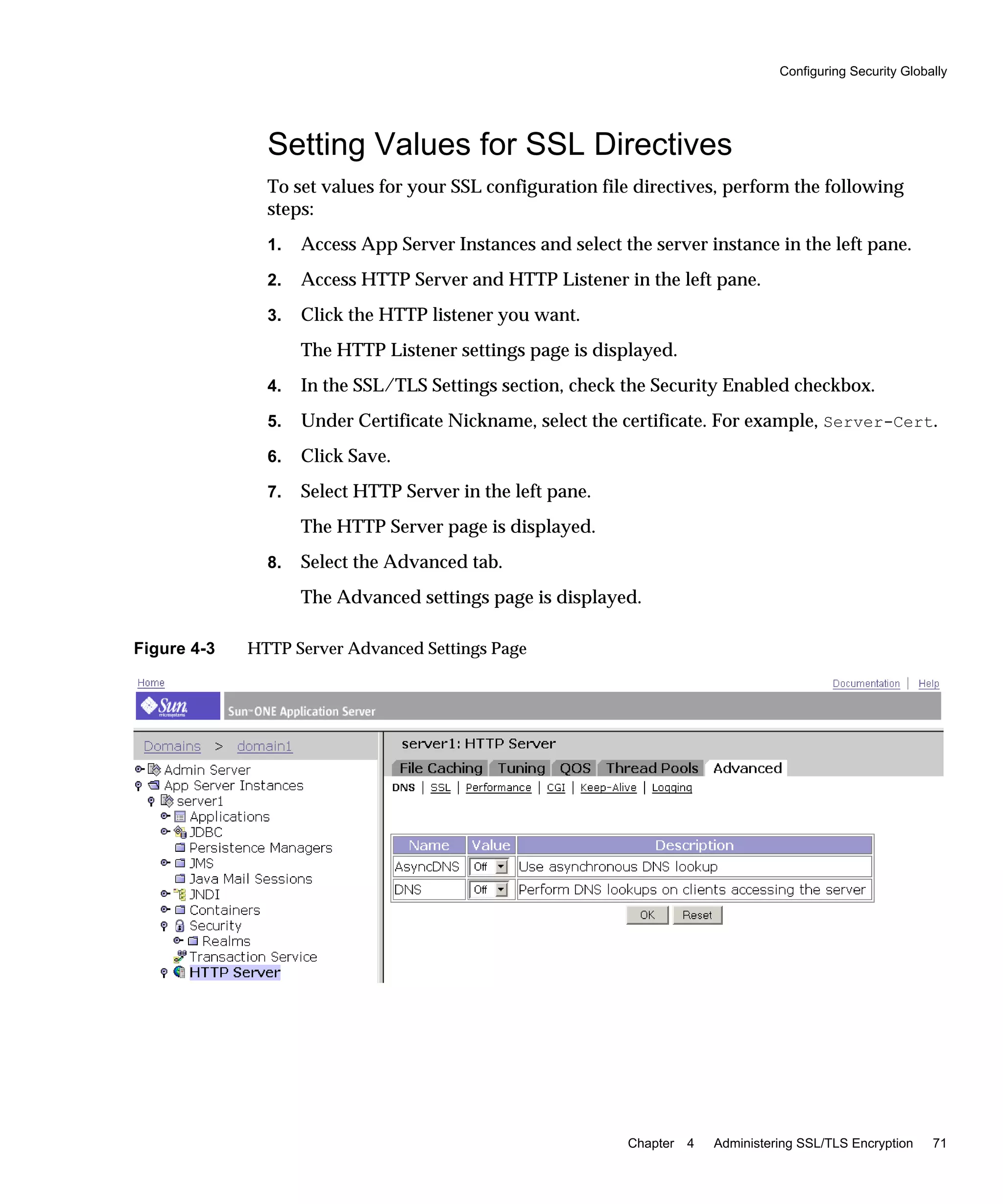 Configuring Security Globally
Chapter 4 Administering SSL/TLS Encryption 71
Setting Values for SSL Directives
To set values for your SSL configuration file directives, perform the following
steps:
1. Access App Server Instances and select the server instance in the left pane.
2. Access HTTP Server and HTTP Listener in the left pane.
3. Click the HTTP listener you want.
The HTTP Listener settings page is displayed.
4. In the SSL/TLS Settings section, check the Security Enabled checkbox.
5. Under Certificate Nickname, select the certificate. For example, Server-Cert.
6. Click Save.
7. Select HTTP Server in the left pane.
The HTTP Server page is displayed.
8. Select the Advanced tab.
The Advanced settings page is displayed.
Figure 4-3 HTTP Server Advanced Settings Page
 