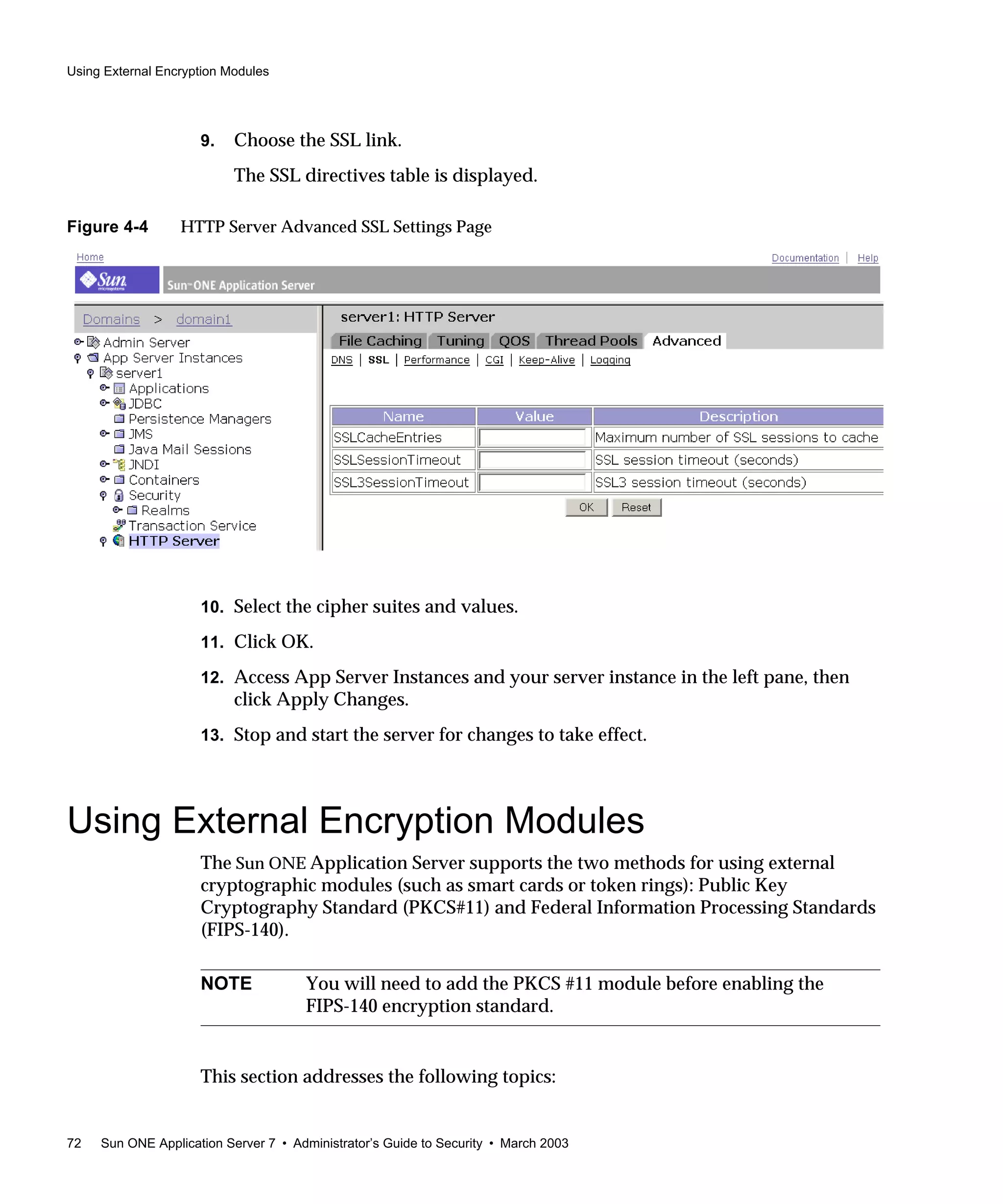 Using External Encryption Modules
72 Sun ONE Application Server 7 • Administrator’s Guide to Security • March 2003
9. Choose the SSL link.
The SSL directives table is displayed.
Figure 4-4 HTTP Server Advanced SSL Settings Page
10. Select the cipher suites and values.
11. Click OK.
12. Access App Server Instances and your server instance in the left pane, then
click Apply Changes.
13. Stop and start the server for changes to take effect.
Using External Encryption Modules
The Sun ONE Application Server supports the two methods for using external
cryptographic modules (such as smart cards or token rings): Public Key
Cryptography Standard (PKCS#11) and Federal Information Processing Standards
(FIPS-140).
This section addresses the following topics:
NOTE You will need to add the PKCS #11 module before enabling the
FIPS-140 encryption standard.
 