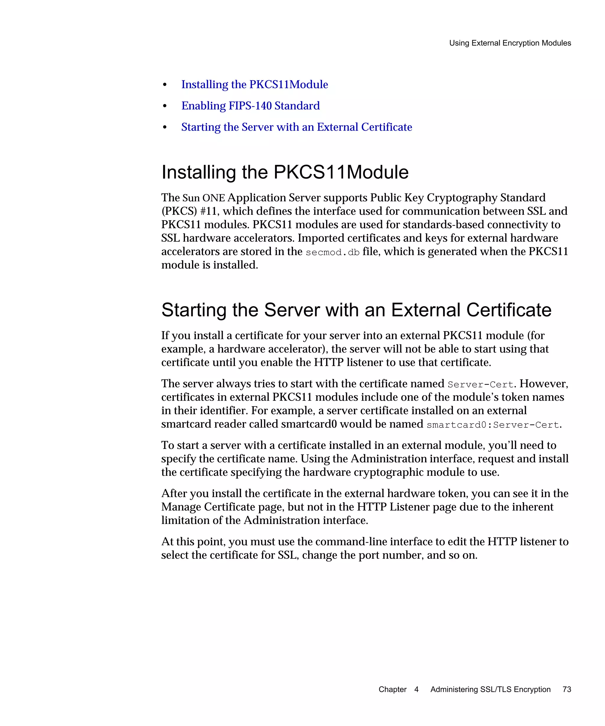 Using External Encryption Modules
Chapter 4 Administering SSL/TLS Encryption 73
• Installing the PKCS11Module
• Enabling FIPS-140 Standard
• Starting the Server with an External Certificate
Installing the PKCS11Module
The Sun ONE Application Server supports Public Key Cryptography Standard
(PKCS) #11, which defines the interface used for communication between SSL and
PKCS11 modules. PKCS11 modules are used for standards-based connectivity to
SSL hardware accelerators. Imported certificates and keys for external hardware
accelerators are stored in the secmod.db file, which is generated when the PKCS11
module is installed.
Starting the Server with an External Certificate
If you install a certificate for your server into an external PKCS11 module (for
example, a hardware accelerator), the server will not be able to start using that
certificate until you enable the HTTP listener to use that certificate.
The server always tries to start with the certificate named Server-Cert. However,
certificates in external PKCS11 modules include one of the module’s token names
in their identifier. For example, a server certificate installed on an external
smartcard reader called smartcard0 would be named smartcard0:Server-Cert.
To start a server with a certificate installed in an external module, you’ll need to
specify the certificate name. Using the Administration interface, request and install
the certificate specifying the hardware cryptographic module to use.
After you install the certificate in the external hardware token, you can see it in the
Manage Certificate page, but not in the HTTP Listener page due to the inherent
limitation of the Administration interface.
At this point, you must use the command-line interface to edit the HTTP listener to
select the certificate for SSL, change the port number, and so on.
 