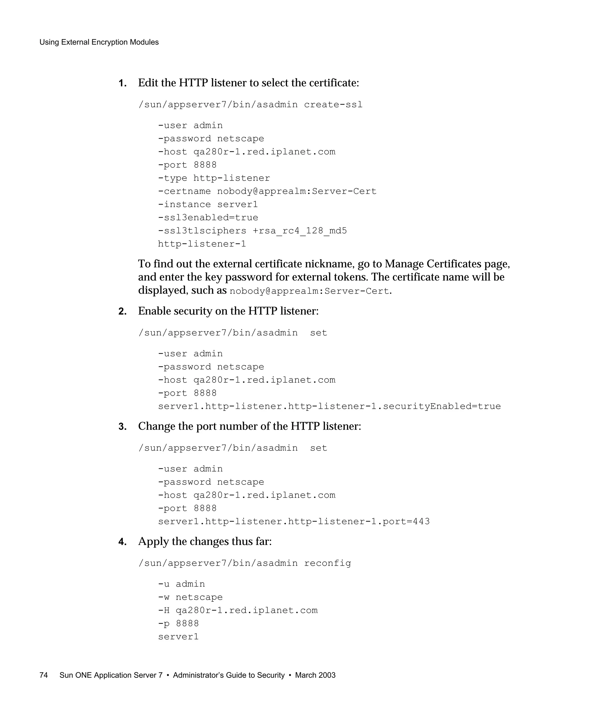 Using External Encryption Modules
74 Sun ONE Application Server 7 • Administrator’s Guide to Security • March 2003
1. Edit the HTTP listener to select the certificate:
/sun/appserver7/bin/asadmin create-ssl
-user admin
-password netscape
-host qa280r-1.red.iplanet.com
-port 8888
-type http-listener
-certname nobody@apprealm:Server-Cert
-instance server1
-ssl3enabled=true
-ssl3tlsciphers +rsa_rc4_128_md5
http-listener-1
To find out the external certificate nickname, go to Manage Certificates page,
and enter the key password for external tokens. The certificate name will be
displayed, such as nobody@apprealm:Server-Cert.
2. Enable security on the HTTP listener:
/sun/appserver7/bin/asadmin set
-user admin
-password netscape
-host qa280r-1.red.iplanet.com
-port 8888
server1.http-listener.http-listener-1.securityEnabled=true
3. Change the port number of the HTTP listener:
/sun/appserver7/bin/asadmin set
-user admin
-password netscape
-host qa280r-1.red.iplanet.com
-port 8888
server1.http-listener.http-listener-1.port=443
4. Apply the changes thus far:
/sun/appserver7/bin/asadmin reconfig
-u admin
-w netscape
-H qa280r-1.red.iplanet.com
-p 8888
server1
 