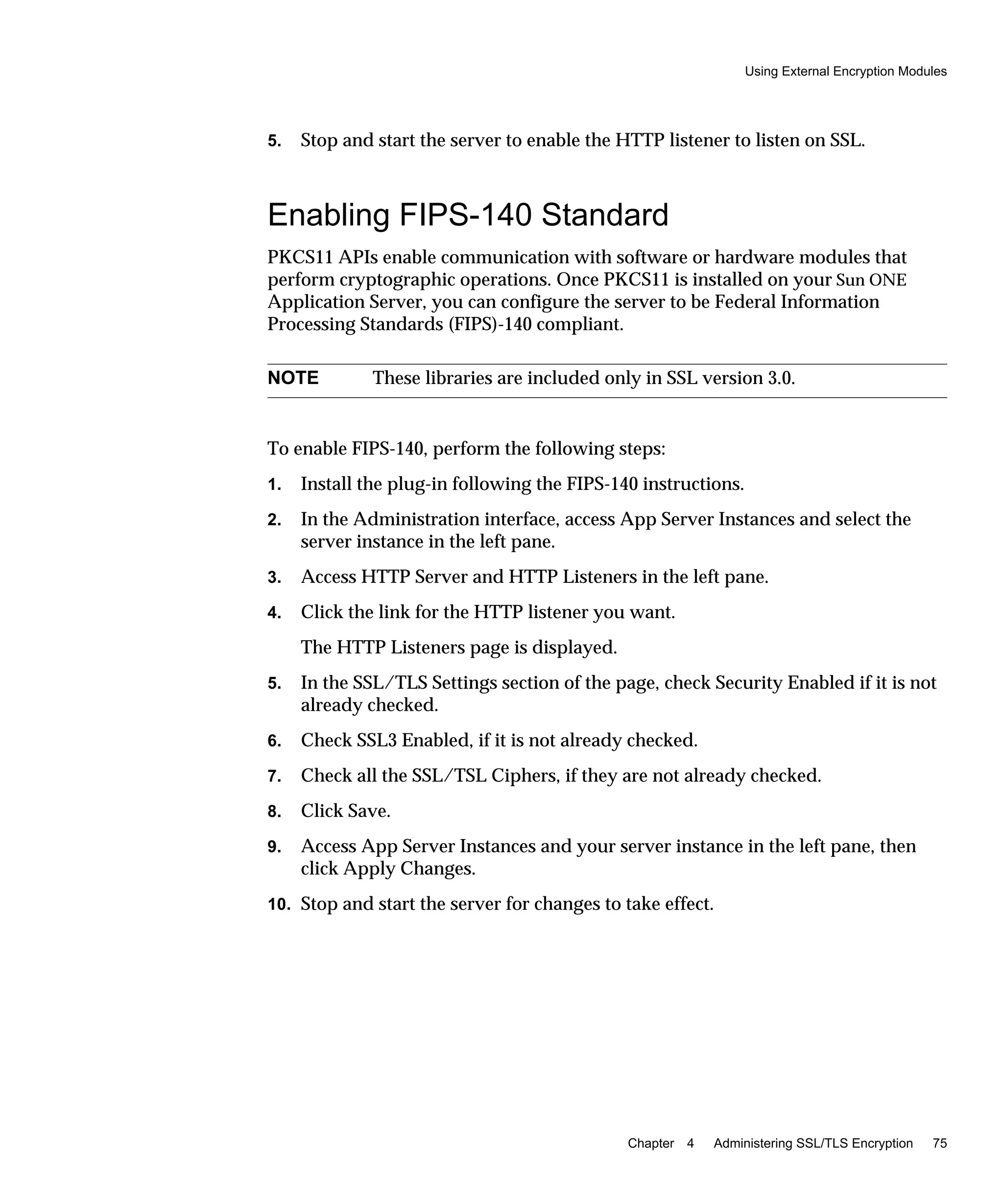 Using External Encryption Modules
Chapter 4 Administering SSL/TLS Encryption 75
5. Stop and start the server to enable the HTTP listener to listen on SSL.
Enabling FIPS-140 Standard
PKCS11 APIs enable communication with software or hardware modules that
perform cryptographic operations. Once PKCS11 is installed on your Sun ONE
Application Server, you can configure the server to be Federal Information
Processing Standards (FIPS)-140 compliant.
To enable FIPS-140, perform the following steps:
1. Install the plug-in following the FIPS-140 instructions.
2. In the Administration interface, access App Server Instances and select the
server instance in the left pane.
3. Access HTTP Server and HTTP Listeners in the left pane.
4. Click the link for the HTTP listener you want.
The HTTP Listeners page is displayed.
5. In the SSL/TLS Settings section of the page, check Security Enabled if it is not
already checked.
6. Check SSL3 Enabled, if it is not already checked.
7. Check all the SSL/TSL Ciphers, if they are not already checked.
8. Click Save.
9. Access App Server Instances and your server instance in the left pane, then
click Apply Changes.
10. Stop and start the server for changes to take effect.
NOTE These libraries are included only in SSL version 3.0.
 
