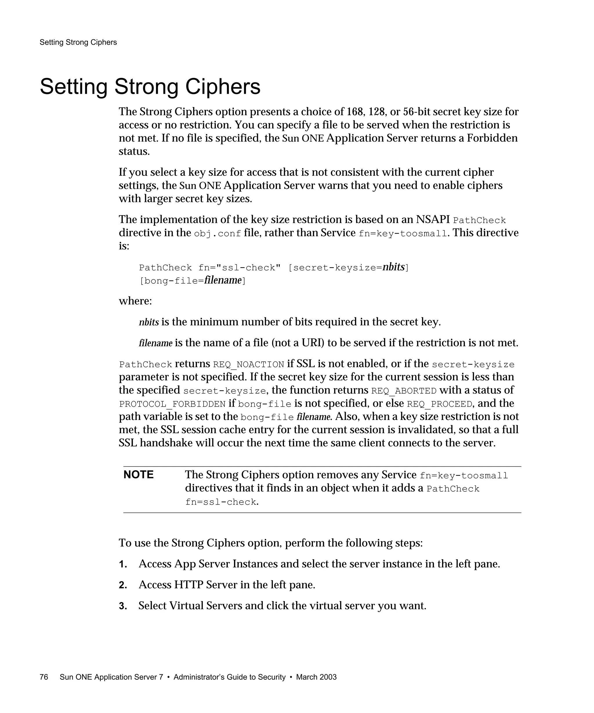 Setting Strong Ciphers
76 Sun ONE Application Server 7 • Administrator’s Guide to Security • March 2003
Setting Strong Ciphers
The Strong Ciphers option presents a choice of 168, 128, or 56-bit secret key size for
access or no restriction. You can specify a file to be served when the restriction is
not met. If no file is specified, the Sun ONE Application Server returns a Forbidden
status.
If you select a key size for access that is not consistent with the current cipher
settings, the Sun ONE Application Server warns that you need to enable ciphers
with larger secret key sizes.
The implementation of the key size restriction is based on an NSAPI PathCheck
directive in the obj.conf file, rather than Service fn=key-toosmall. This directive
is:
PathCheck fn="ssl-check" [secret-keysize=nbits]
[bong-file=filename]
where:
nbits is the minimum number of bits required in the secret key.
filename is the name of a file (not a URI) to be served if the restriction is not met.
PathCheck returns REQ_NOACTION if SSL is not enabled, or if the secret-keysize
parameter is not specified. If the secret key size for the current session is less than
the specified secret-keysize, the function returns REQ_ABORTED with a status of
PROTOCOL_FORBIDDEN if bong-file is not specified, or else REQ_PROCEED, and the
path variable is set to the bong-file filename. Also, when a key size restriction is not
met, the SSL session cache entry for the current session is invalidated, so that a full
SSL handshake will occur the next time the same client connects to the server.
To use the Strong Ciphers option, perform the following steps:
1. Access App Server Instances and select the server instance in the left pane.
2. Access HTTP Server in the left pane.
3. Select Virtual Servers and click the virtual server you want.
NOTE The Strong Ciphers option removes any Service fn=key-toosmall
directives that it finds in an object when it adds a PathCheck
fn=ssl-check.
 