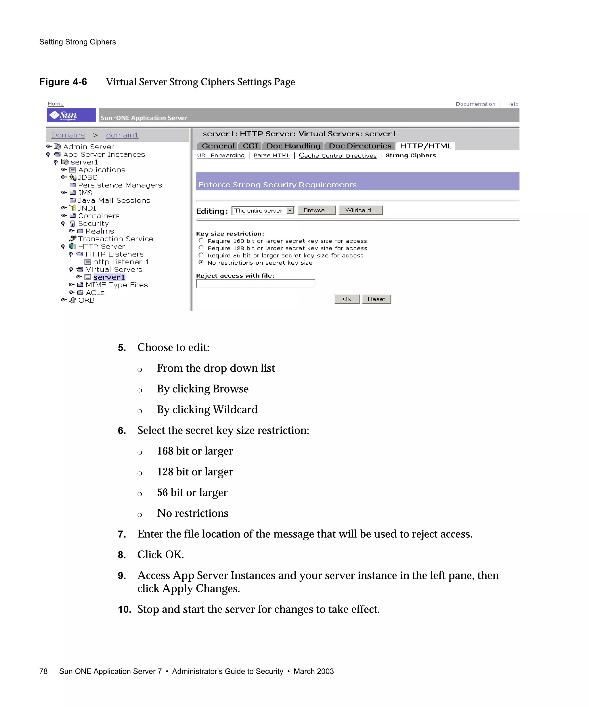 Setting Strong Ciphers
78 Sun ONE Application Server 7 • Administrator’s Guide to Security • March 2003
Figure 4-6 Virtual Server Strong Ciphers Settings Page
5. Choose to edit:
❍ From the drop down list
❍ By clicking Browse
❍ By clicking Wildcard
6. Select the secret key size restriction:
❍ 168 bit or larger
❍ 128 bit or larger
❍ 56 bit or larger
❍ No restrictions
7. Enter the file location of the message that will be used to reject access.
8. Click OK.
9. Access App Server Instances and your server instance in the left pane, then
click Apply Changes.
10. Stop and start the server for changes to take effect.
 