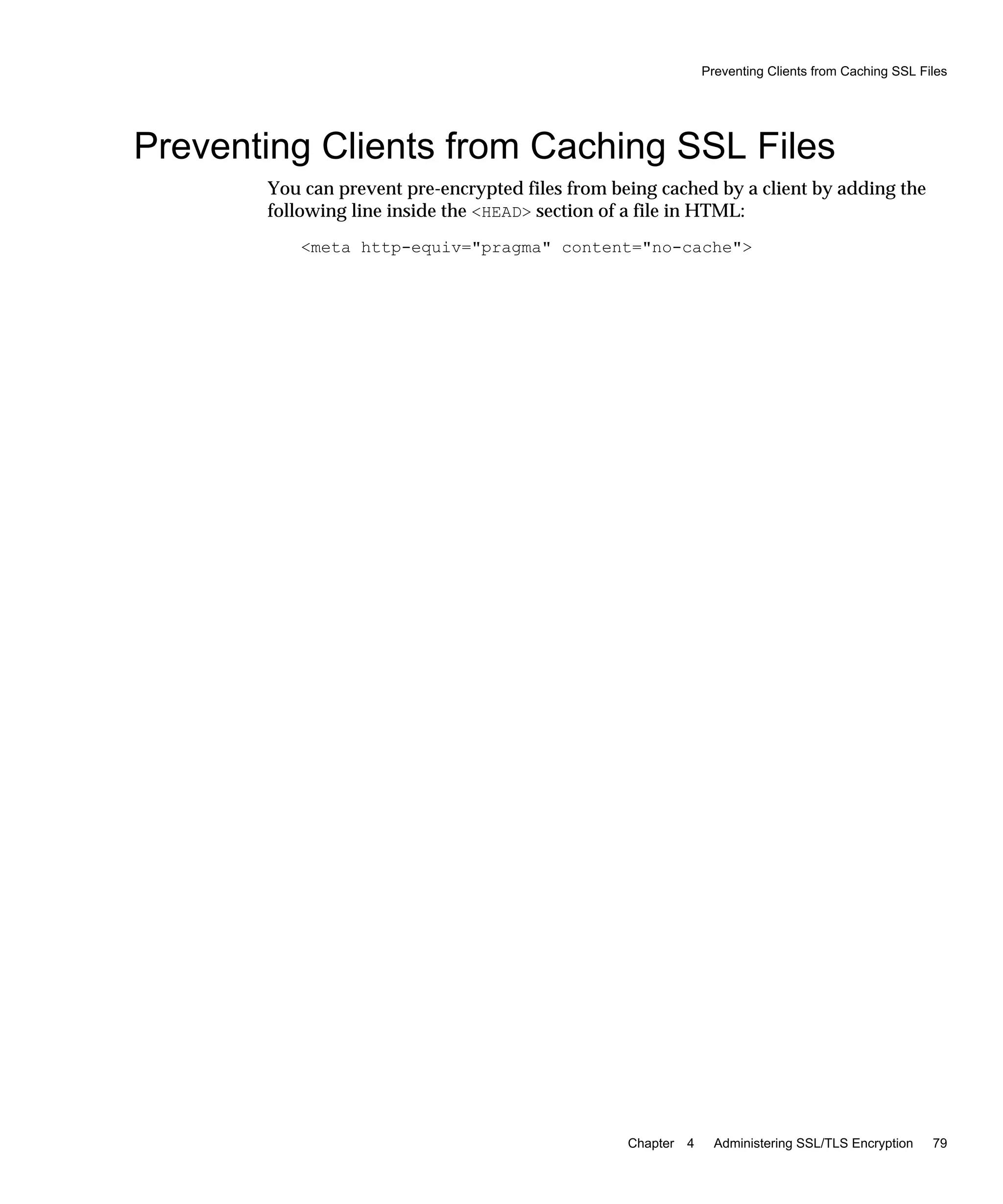 Preventing Clients from Caching SSL Files
Chapter 4 Administering SSL/TLS Encryption 79
Preventing Clients from Caching SSL Files
You can prevent pre-encrypted files from being cached by a client by adding the
following line inside the <HEAD> section of a file in HTML:
<meta http-equiv="pragma" content="no-cache">
 
