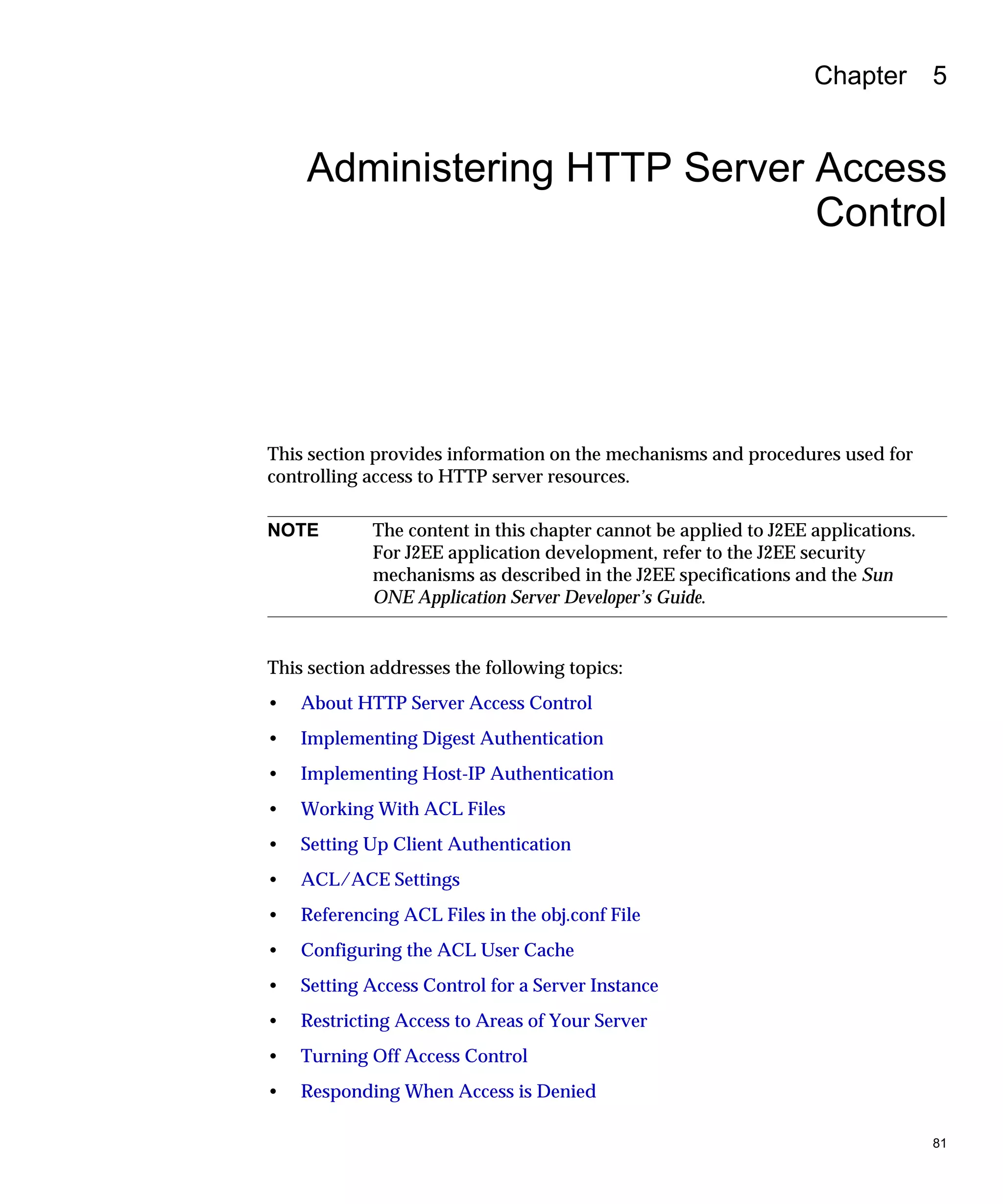 81
Chapter 5
Administering HTTP Server Access
Control
This section provides information on the mechanisms and procedures used for
controlling access to HTTP server resources.
This section addresses the following topics:
• About HTTP Server Access Control
• Implementing Digest Authentication
• Implementing Host-IP Authentication
• Working With ACL Files
• Setting Up Client Authentication
• ACL/ACE Settings
• Referencing ACL Files in the obj.conf File
• Configuring the ACL User Cache
• Setting Access Control for a Server Instance
• Restricting Access to Areas of Your Server
• Turning Off Access Control
• Responding When Access is Denied
NOTE The content in this chapter cannot be applied to J2EE applications.
For J2EE application development, refer to the J2EE security
mechanisms as described in the J2EE specifications and the Sun
ONE Application Server Developer’s Guide.
 
