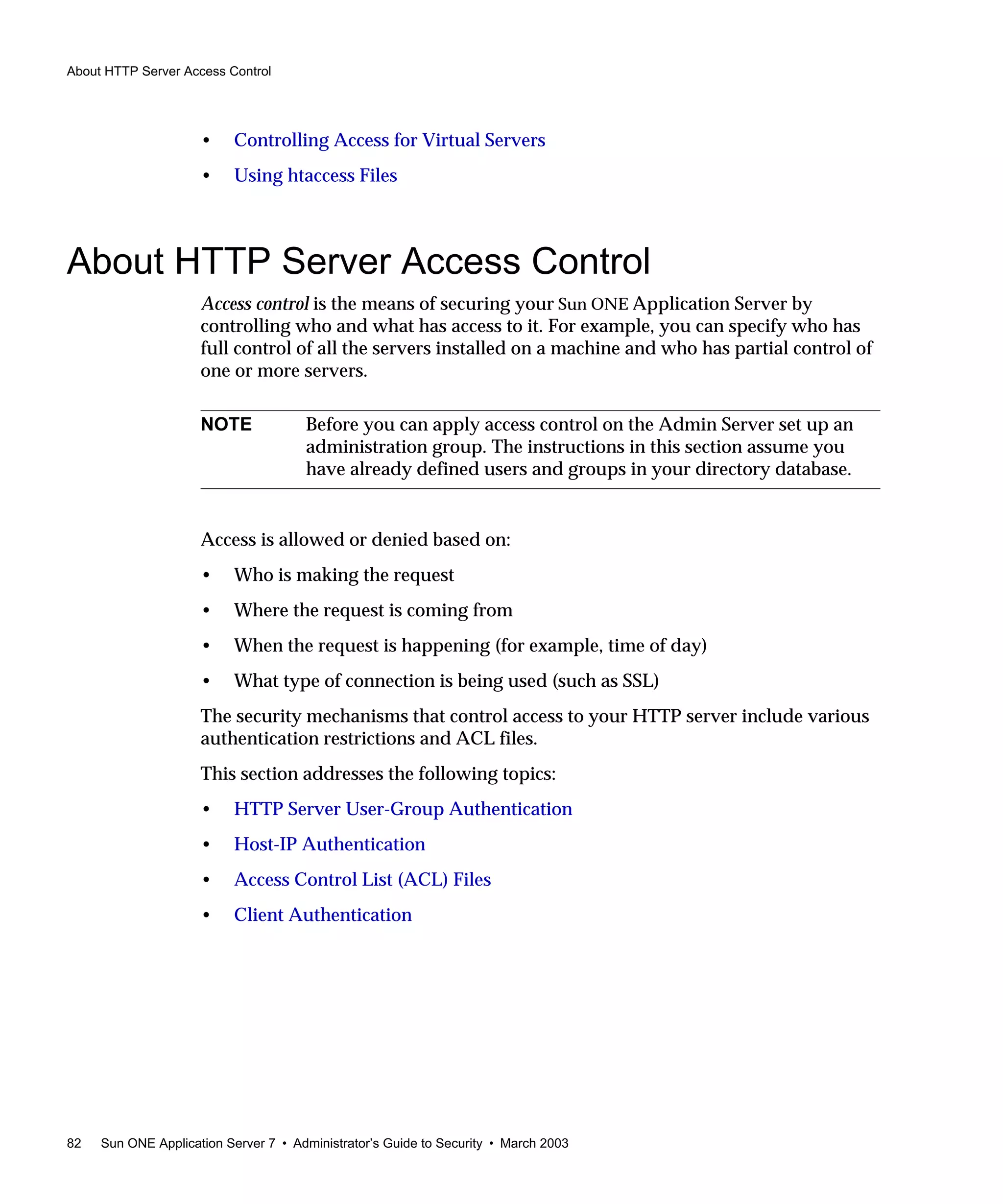 About HTTP Server Access Control
82 Sun ONE Application Server 7 • Administrator’s Guide to Security • March 2003
• Controlling Access for Virtual Servers
• Using htaccess Files
About HTTP Server Access Control
Access control is the means of securing your Sun ONE Application Server by
controlling who and what has access to it. For example, you can specify who has
full control of all the servers installed on a machine and who has partial control of
one or more servers.
Access is allowed or denied based on:
• Who is making the request
• Where the request is coming from
• When the request is happening (for example, time of day)
• What type of connection is being used (such as SSL)
The security mechanisms that control access to your HTTP server include various
authentication restrictions and ACL files.
This section addresses the following topics:
• HTTP Server User-Group Authentication
• Host-IP Authentication
• Access Control List (ACL) Files
• Client Authentication
NOTE Before you can apply access control on the Admin Server set up an
administration group. The instructions in this section assume you
have already defined users and groups in your directory database.
 
