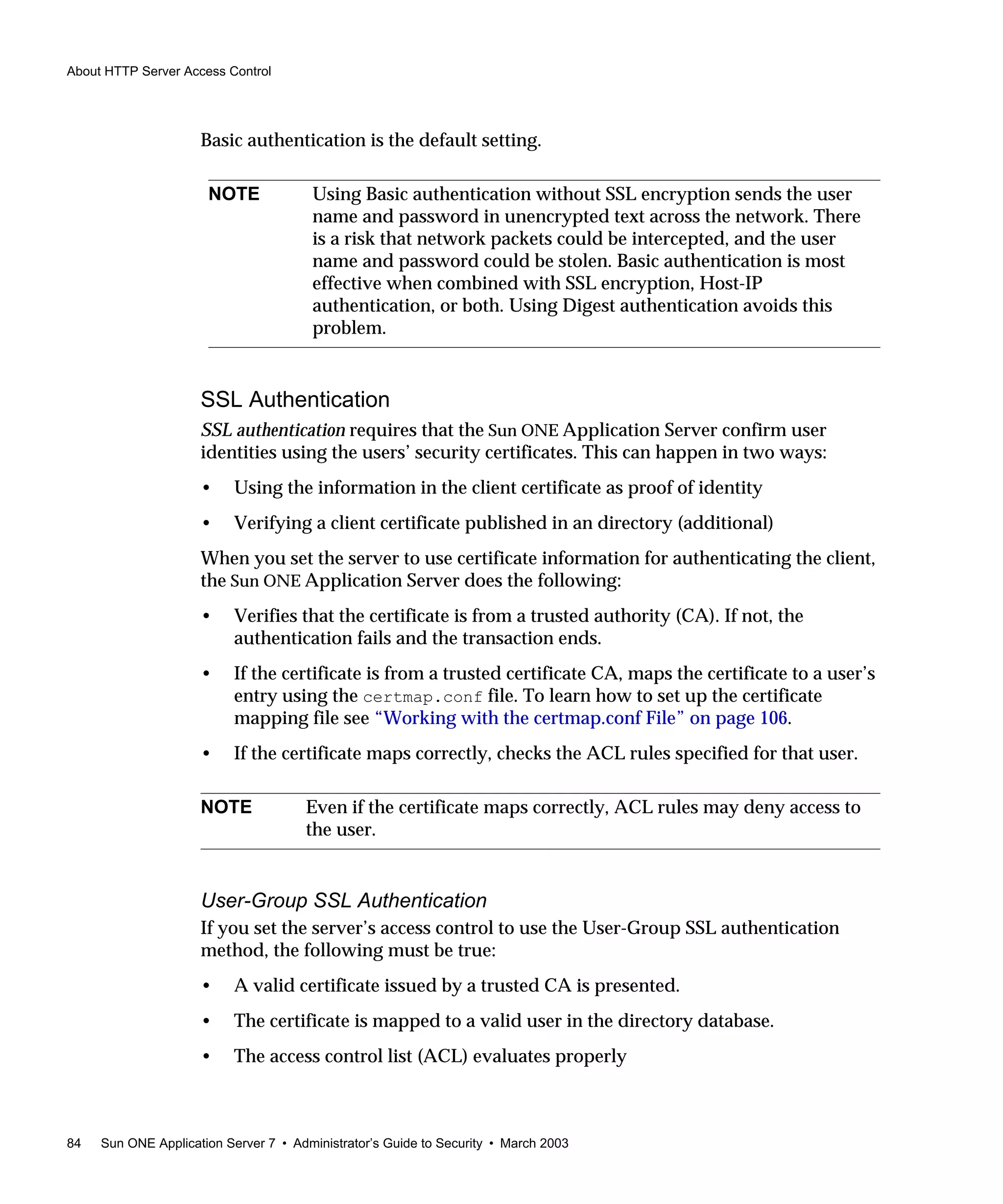 About HTTP Server Access Control
84 Sun ONE Application Server 7 • Administrator’s Guide to Security • March 2003
Basic authentication is the default setting.
SSL Authentication
SSL authentication requires that the Sun ONE Application Server confirm user
identities using the users’ security certificates. This can happen in two ways:
• Using the information in the client certificate as proof of identity
• Verifying a client certificate published in an directory (additional)
When you set the server to use certificate information for authenticating the client,
the Sun ONE Application Server does the following:
• Verifies that the certificate is from a trusted authority (CA). If not, the
authentication fails and the transaction ends.
• If the certificate is from a trusted certificate CA, maps the certificate to a user’s
entry using the certmap.conf file. To learn how to set up the certificate
mapping file see “Working with the certmap.conf File” on page 106.
• If the certificate maps correctly, checks the ACL rules specified for that user.
User-Group SSL Authentication
If you set the server’s access control to use the User-Group SSL authentication
method, the following must be true:
• A valid certificate issued by a trusted CA is presented.
• The certificate is mapped to a valid user in the directory database.
• The access control list (ACL) evaluates properly
NOTE Using Basic authentication without SSL encryption sends the user
name and password in unencrypted text across the network. There
is a risk that network packets could be intercepted, and the user
name and password could be stolen. Basic authentication is most
effective when combined with SSL encryption, Host-IP
authentication, or both. Using Digest authentication avoids this
problem.
NOTE Even if the certificate maps correctly, ACL rules may deny access to
the user.
 