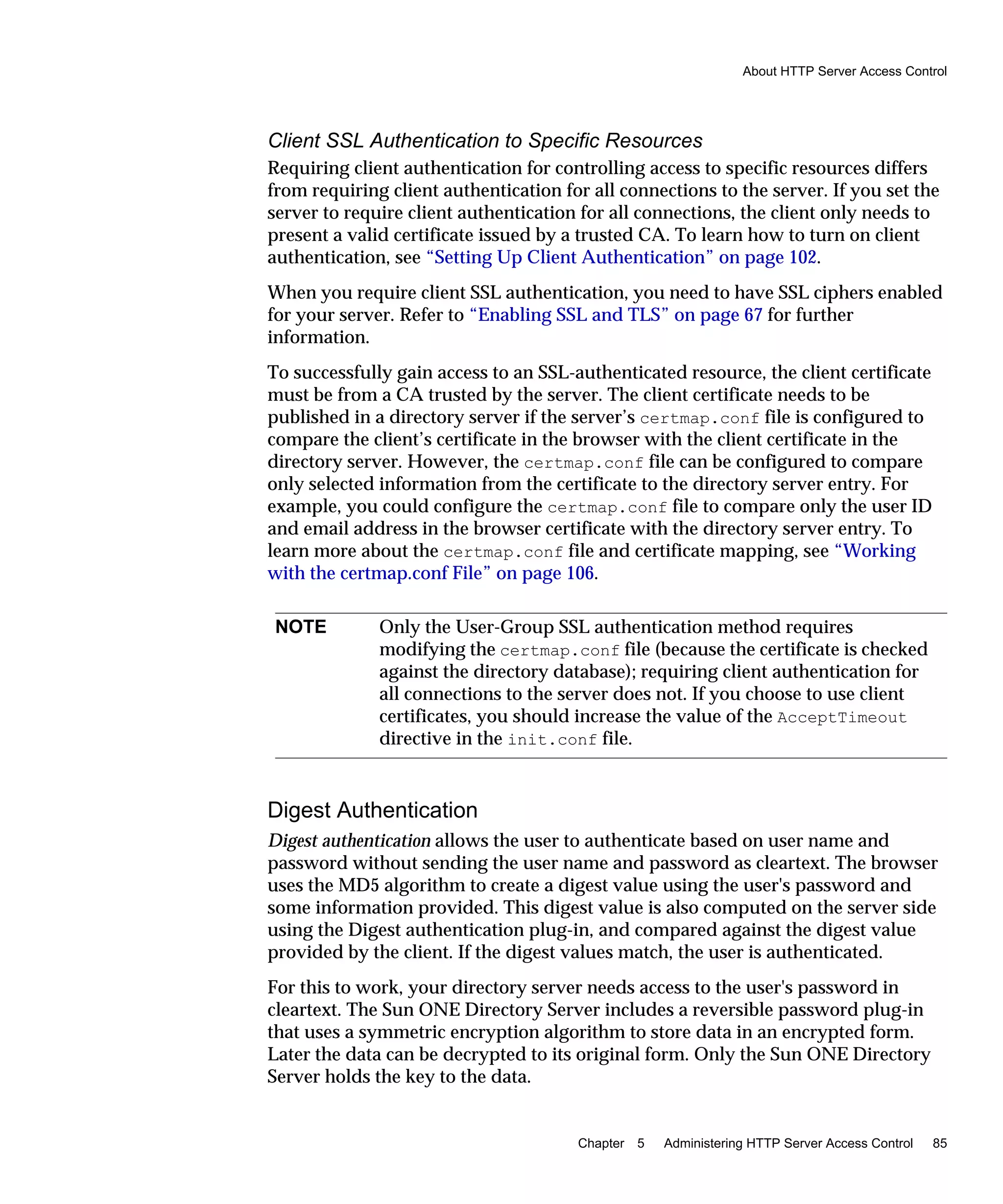 About HTTP Server Access Control
Chapter 5 Administering HTTP Server Access Control 85
Client SSL Authentication to Specific Resources
Requiring client authentication for controlling access to specific resources differs
from requiring client authentication for all connections to the server. If you set the
server to require client authentication for all connections, the client only needs to
present a valid certificate issued by a trusted CA. To learn how to turn on client
authentication, see “Setting Up Client Authentication” on page 102.
When you require client SSL authentication, you need to have SSL ciphers enabled
for your server. Refer to “Enabling SSL and TLS” on page 67 for further
information.
To successfully gain access to an SSL-authenticated resource, the client certificate
must be from a CA trusted by the server. The client certificate needs to be
published in a directory server if the server’s certmap.conf file is configured to
compare the client’s certificate in the browser with the client certificate in the
directory server. However, the certmap.conf file can be configured to compare
only selected information from the certificate to the directory server entry. For
example, you could configure the certmap.conf file to compare only the user ID
and email address in the browser certificate with the directory server entry. To
learn more about the certmap.conf file and certificate mapping, see “Working
with the certmap.conf File” on page 106.
Digest Authentication
Digest authentication allows the user to authenticate based on user name and
password without sending the user name and password as cleartext. The browser
uses the MD5 algorithm to create a digest value using the user's password and
some information provided. This digest value is also computed on the server side
using the Digest authentication plug-in, and compared against the digest value
provided by the client. If the digest values match, the user is authenticated.
For this to work, your directory server needs access to the user's password in
cleartext. The Sun ONE Directory Server includes a reversible password plug-in
that uses a symmetric encryption algorithm to store data in an encrypted form.
Later the data can be decrypted to its original form. Only the Sun ONE Directory
Server holds the key to the data.
NOTE Only the User-Group SSL authentication method requires
modifying the certmap.conf file (because the certificate is checked
against the directory database); requiring client authentication for
all connections to the server does not. If you choose to use client
certificates, you should increase the value of the AcceptTimeout
directive in the init.conf file.
 