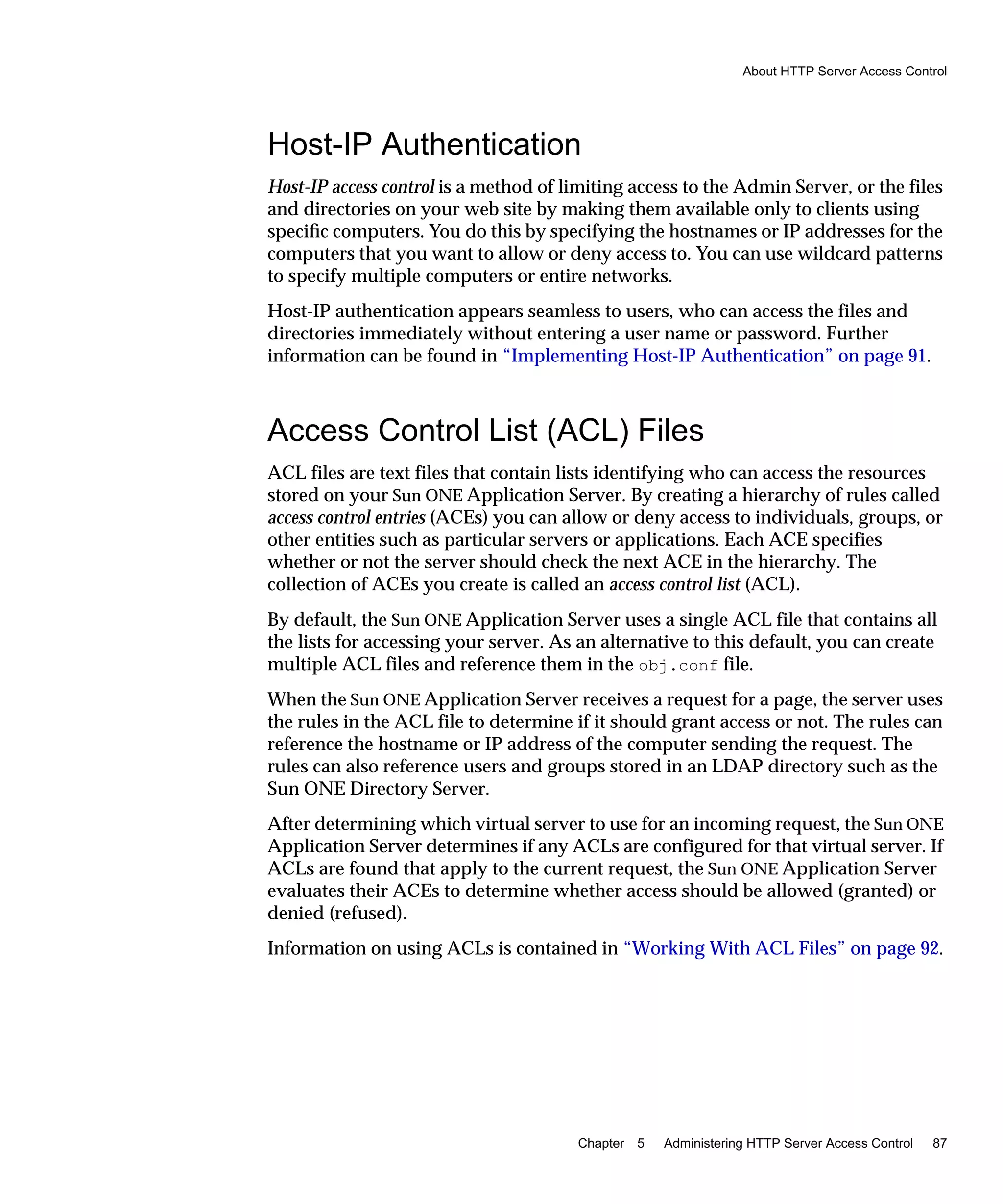 About HTTP Server Access Control
Chapter 5 Administering HTTP Server Access Control 87
Host-IP Authentication
Host-IP access control is a method of limiting access to the Admin Server, or the files
and directories on your web site by making them available only to clients using
speciﬁc computers. You do this by specifying the hostnames or IP addresses for the
computers that you want to allow or deny access to. You can use wildcard patterns
to specify multiple computers or entire networks.
Host-IP authentication appears seamless to users, who can access the files and
directories immediately without entering a user name or password. Further
information can be found in “Implementing Host-IP Authentication” on page 91.
Access Control List (ACL) Files
ACL files are text files that contain lists identifying who can access the resources
stored on your Sun ONE Application Server. By creating a hierarchy of rules called
access control entries (ACEs) you can allow or deny access to individuals, groups, or
other entities such as particular servers or applications. Each ACE specifies
whether or not the server should check the next ACE in the hierarchy. The
collection of ACEs you create is called an access control list (ACL).
By default, the Sun ONE Application Server uses a single ACL file that contains all
the lists for accessing your server. As an alternative to this default, you can create
multiple ACL files and reference them in the obj.conf file.
When the Sun ONE Application Server receives a request for a page, the server uses
the rules in the ACL file to determine if it should grant access or not. The rules can
reference the hostname or IP address of the computer sending the request. The
rules can also reference users and groups stored in an LDAP directory such as the
Sun ONE Directory Server.
After determining which virtual server to use for an incoming request, the Sun ONE
Application Server determines if any ACLs are configured for that virtual server. If
ACLs are found that apply to the current request, the Sun ONE Application Server
evaluates their ACEs to determine whether access should be allowed (granted) or
denied (refused).
Information on using ACLs is contained in “Working With ACL Files” on page 92.
 