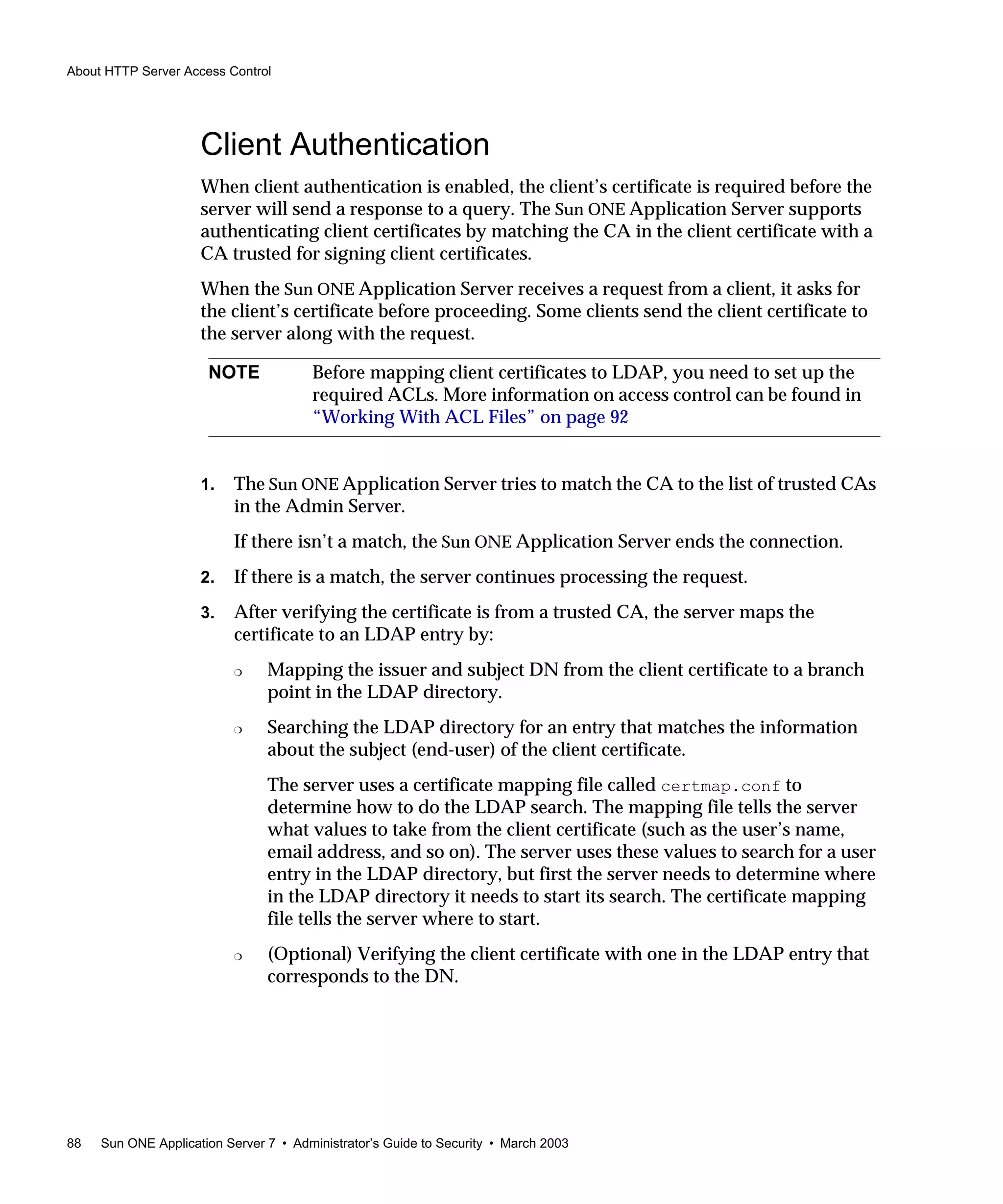 About HTTP Server Access Control
88 Sun ONE Application Server 7 • Administrator’s Guide to Security • March 2003
Client Authentication
When client authentication is enabled, the client’s certificate is required before the
server will send a response to a query. The Sun ONE Application Server supports
authenticating client certificates by matching the CA in the client certificate with a
CA trusted for signing client certificates.
When the Sun ONE Application Server receives a request from a client, it asks for
the client’s certificate before proceeding. Some clients send the client certificate to
the server along with the request.
1. The Sun ONE Application Server tries to match the CA to the list of trusted CAs
in the Admin Server.
If there isn’t a match, the Sun ONE Application Server ends the connection.
2. If there is a match, the server continues processing the request.
3. After verifying the certificate is from a trusted CA, the server maps the
certificate to an LDAP entry by:
❍ Mapping the issuer and subject DN from the client certificate to a branch
point in the LDAP directory.
❍ Searching the LDAP directory for an entry that matches the information
about the subject (end-user) of the client certificate.
The server uses a certificate mapping file called certmap.conf to
determine how to do the LDAP search. The mapping file tells the server
what values to take from the client certificate (such as the user’s name,
email address, and so on). The server uses these values to search for a user
entry in the LDAP directory, but first the server needs to determine where
in the LDAP directory it needs to start its search. The certificate mapping
file tells the server where to start.
❍ (Optional) Verifying the client certificate with one in the LDAP entry that
corresponds to the DN.
NOTE Before mapping client certificates to LDAP, you need to set up the
required ACLs. More information on access control can be found in
“Working With ACL Files” on page 92
 
