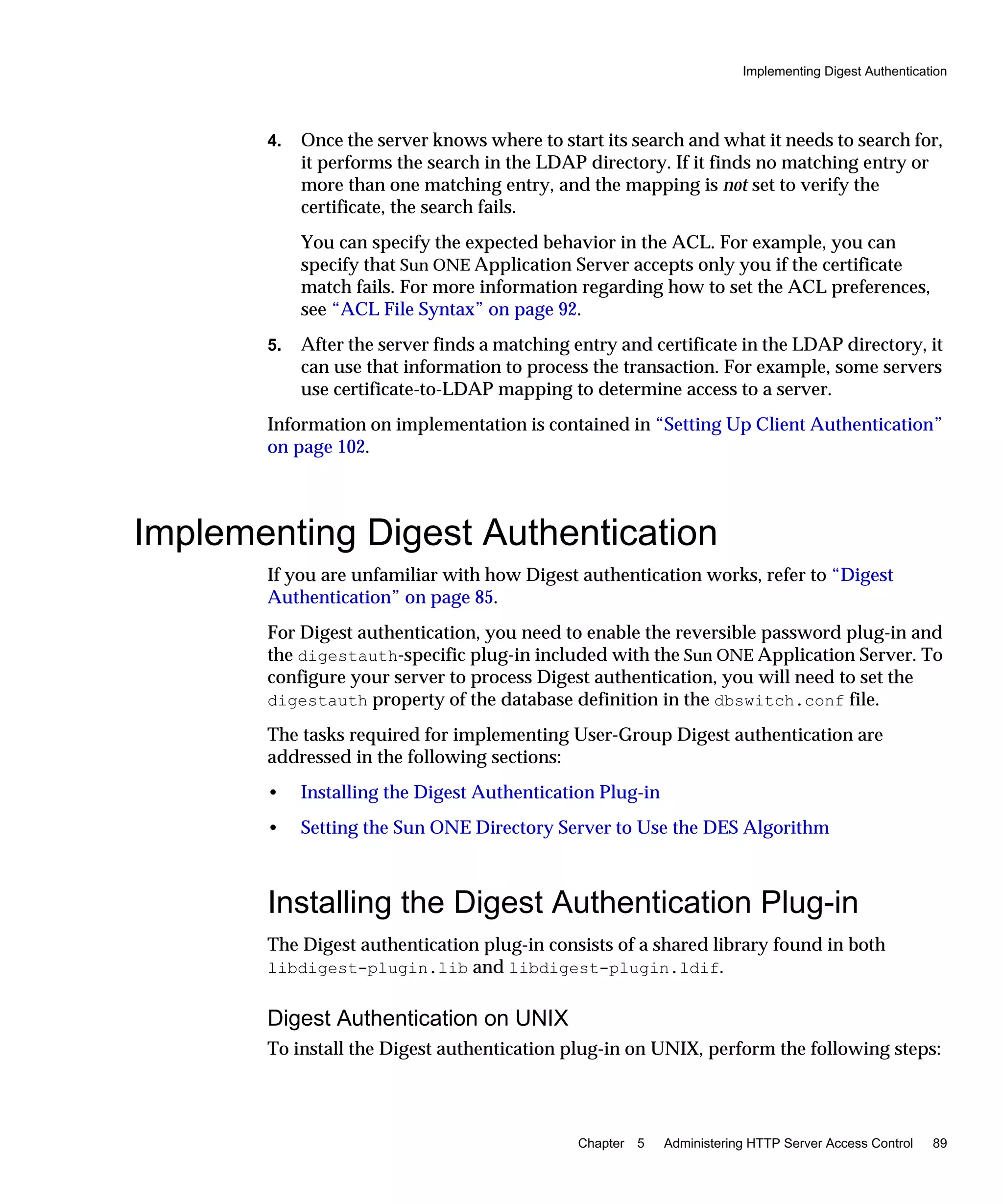 Implementing Digest Authentication
Chapter 5 Administering HTTP Server Access Control 89
4. Once the server knows where to start its search and what it needs to search for,
it performs the search in the LDAP directory. If it finds no matching entry or
more than one matching entry, and the mapping is not set to verify the
certificate, the search fails.
You can specify the expected behavior in the ACL. For example, you can
specify that Sun ONE Application Server accepts only you if the certificate
match fails. For more information regarding how to set the ACL preferences,
see “ACL File Syntax” on page 92.
5. After the server finds a matching entry and certificate in the LDAP directory, it
can use that information to process the transaction. For example, some servers
use certificate-to-LDAP mapping to determine access to a server.
Information on implementation is contained in “Setting Up Client Authentication”
on page 102.
Implementing Digest Authentication
If you are unfamiliar with how Digest authentication works, refer to “Digest
Authentication” on page 85.
For Digest authentication, you need to enable the reversible password plug-in and
the digestauth-specific plug-in included with the Sun ONE Application Server. To
configure your server to process Digest authentication, you will need to set the
digestauth property of the database definition in the dbswitch.conf file.
The tasks required for implementing User-Group Digest authentication are
addressed in the following sections:
• Installing the Digest Authentication Plug-in
• Setting the Sun ONE Directory Server to Use the DES Algorithm
Installing the Digest Authentication Plug-in
The Digest authentication plug-in consists of a shared library found in both
libdigest-plugin.lib and libdigest-plugin.ldif.
Digest Authentication on UNIX
To install the Digest authentication plug-in on UNIX, perform the following steps:
 