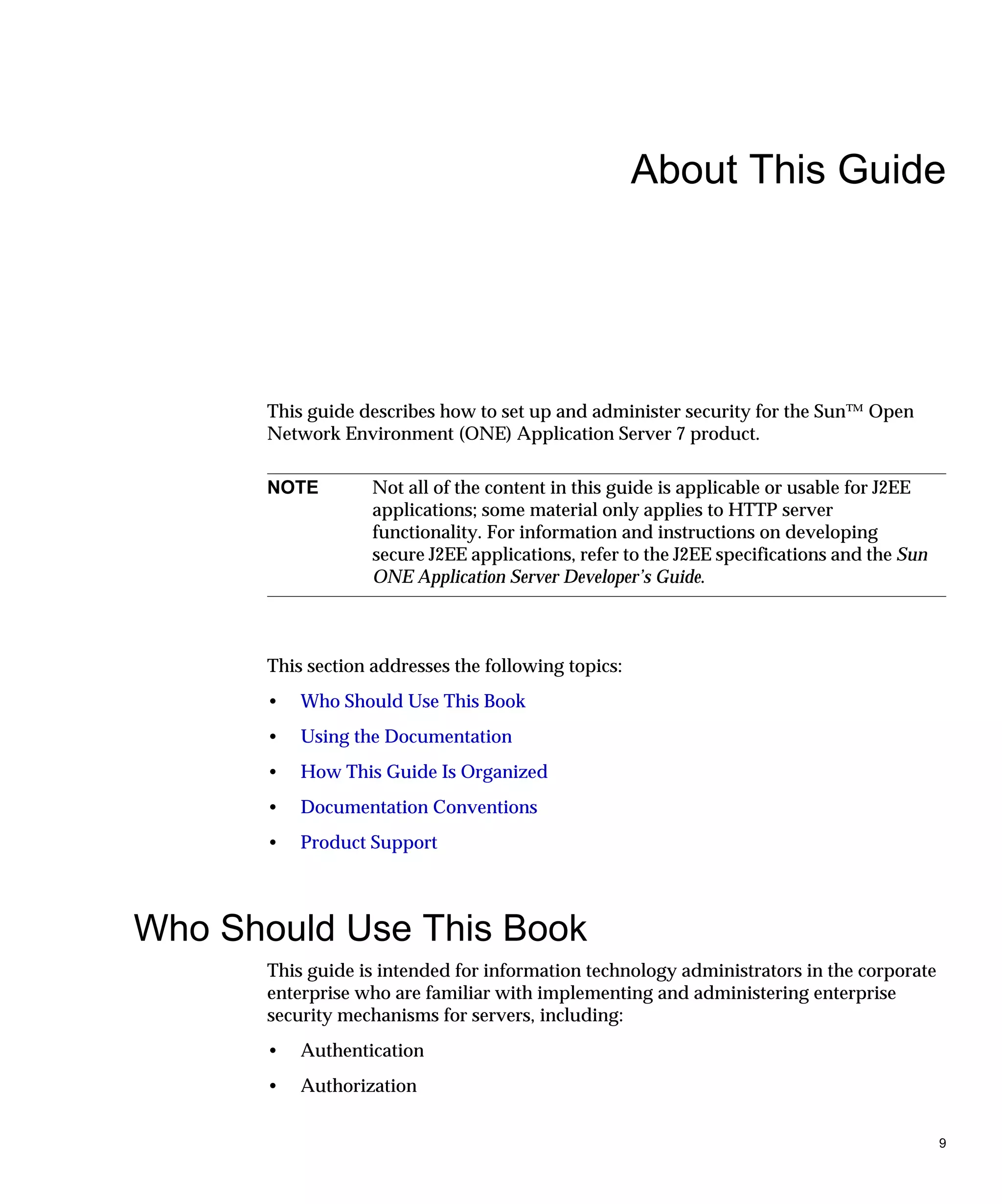 9
About This Guide
This guide describes how to set up and administer security for the Sun™ Open
Network Environment (ONE) Application Server 7 product.
This section addresses the following topics:
• Who Should Use This Book
• Using the Documentation
• How This Guide Is Organized
• Documentation Conventions
• Product Support
Who Should Use This Book
This guide is intended for information technology administrators in the corporate
enterprise who are familiar with implementing and administering enterprise
security mechanisms for servers, including:
• Authentication
• Authorization
NOTE Not all of the content in this guide is applicable or usable for J2EE
applications; some material only applies to HTTP server
functionality. For information and instructions on developing
secure J2EE applications, refer to the J2EE specifications and the Sun
ONE Application Server Developer’s Guide.
 