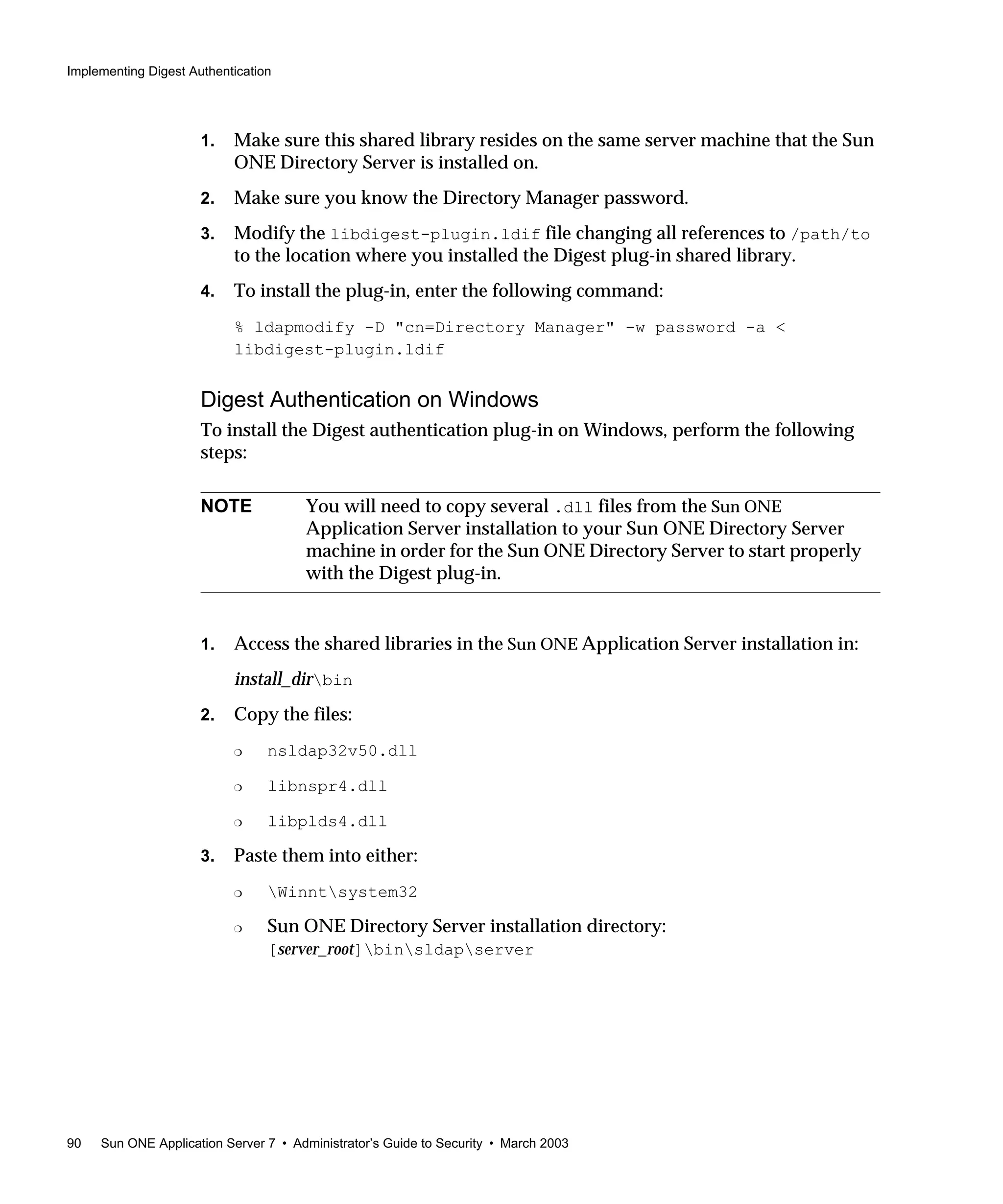 Implementing Digest Authentication
90 Sun ONE Application Server 7 • Administrator’s Guide to Security • March 2003
1. Make sure this shared library resides on the same server machine that the Sun
ONE Directory Server is installed on.
2. Make sure you know the Directory Manager password.
3. Modify the libdigest-plugin.ldif file changing all references to /path/to
to the location where you installed the Digest plug-in shared library.
4. To install the plug-in, enter the following command:
% ldapmodify -D "cn=Directory Manager" -w password -a <
libdigest-plugin.ldif
Digest Authentication on Windows
To install the Digest authentication plug-in on Windows, perform the following
steps:
1. Access the shared libraries in the Sun ONE Application Server installation in:
install_dirbin
2. Copy the files:
❍ nsldap32v50.dll
❍ libnspr4.dll
❍ libplds4.dll
3. Paste them into either:
❍ Winntsystem32
❍ Sun ONE Directory Server installation directory:
[server_root]binsldapserver
NOTE You will need to copy several .dll files from the Sun ONE
Application Server installation to your Sun ONE Directory Server
machine in order for the Sun ONE Directory Server to start properly
with the Digest plug-in.
 