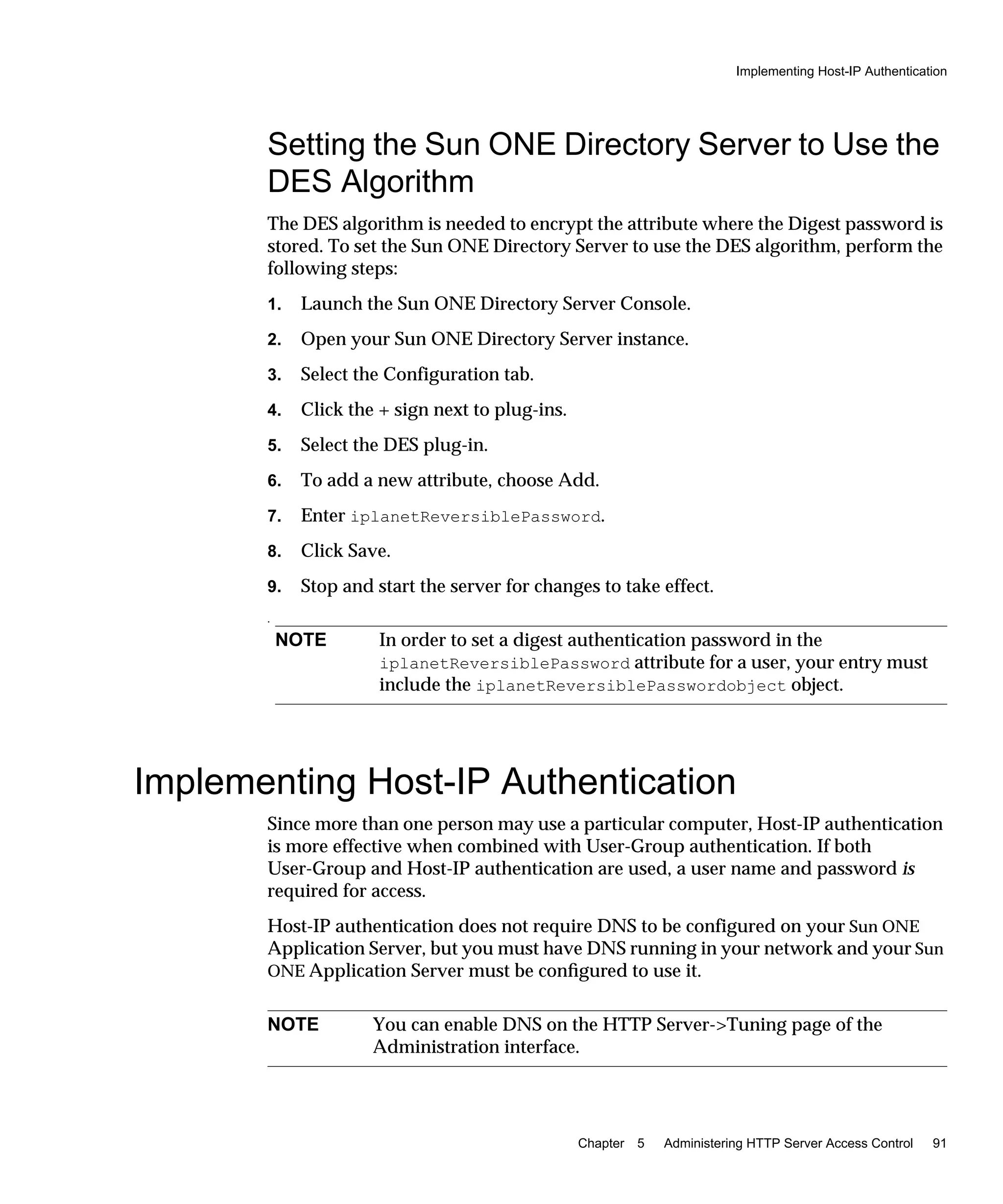 Implementing Host-IP Authentication
Chapter 5 Administering HTTP Server Access Control 91
Setting the Sun ONE Directory Server to Use the
DES Algorithm
The DES algorithm is needed to encrypt the attribute where the Digest password is
stored. To set the Sun ONE Directory Server to use the DES algorithm, perform the
following steps:
1. Launch the Sun ONE Directory Server Console.
2. Open your Sun ONE Directory Server instance.
3. Select the Configuration tab.
4. Click the + sign next to plug-ins.
5. Select the DES plug-in.
6. To add a new attribute, choose Add.
7. Enter iplanetReversiblePassword.
8. Click Save.
9. Stop and start the server for changes to take effect.
.
Implementing Host-IP Authentication
Since more than one person may use a particular computer, Host-IP authentication
is more effective when combined with User-Group authentication. If both
User-Group and Host-IP authentication are used, a user name and password is
required for access.
Host-IP authentication does not require DNS to be configured on your Sun ONE
Application Server, but you must have DNS running in your network and your Sun
ONE Application Server must be conﬁgured to use it.
NOTE In order to set a digest authentication password in the
iplanetReversiblePassword attribute for a user, your entry must
include the iplanetReversiblePasswordobject object.
NOTE You can enable DNS on the HTTP Server->Tuning page of the
Administration interface.
 