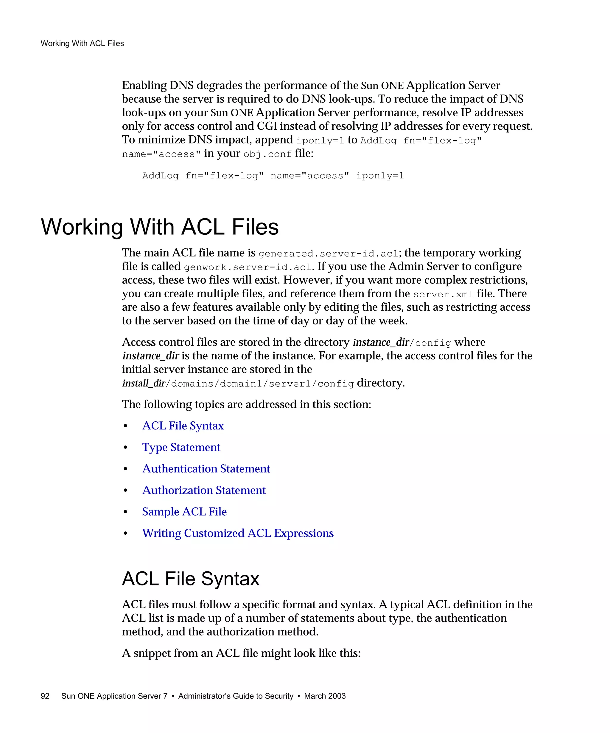 Working With ACL Files
92 Sun ONE Application Server 7 • Administrator’s Guide to Security • March 2003
Enabling DNS degrades the performance of the Sun ONE Application Server
because the server is required to do DNS look-ups. To reduce the impact of DNS
look-ups on your Sun ONE Application Server performance, resolve IP addresses
only for access control and CGI instead of resolving IP addresses for every request.
To minimize DNS impact, append iponly=1 to AddLog fn="flex-log"
name="access" in your obj.conf file:
AddLog fn="flex-log" name="access" iponly=1
Working With ACL Files
The main ACL file name is generated.server-id.acl; the temporary working
file is called genwork.server-id.acl. If you use the Admin Server to configure
access, these two files will exist. However, if you want more complex restrictions,
you can create multiple files, and reference them from the server.xml file. There
are also a few features available only by editing the files, such as restricting access
to the server based on the time of day or day of the week.
Access control files are stored in the directory instance_dir/config where
instance_dir is the name of the instance. For example, the access control files for the
initial server instance are stored in the
install_dir/domains/domain1/server1/config directory.
The following topics are addressed in this section:
• ACL File Syntax
• Type Statement
• Authentication Statement
• Authorization Statement
• Sample ACL File
• Writing Customized ACL Expressions
ACL File Syntax
ACL files must follow a specific format and syntax. A typical ACL definition in the
ACL list is made up of a number of statements about type, the authentication
method, and the authorization method.
A snippet from an ACL file might look like this:
 