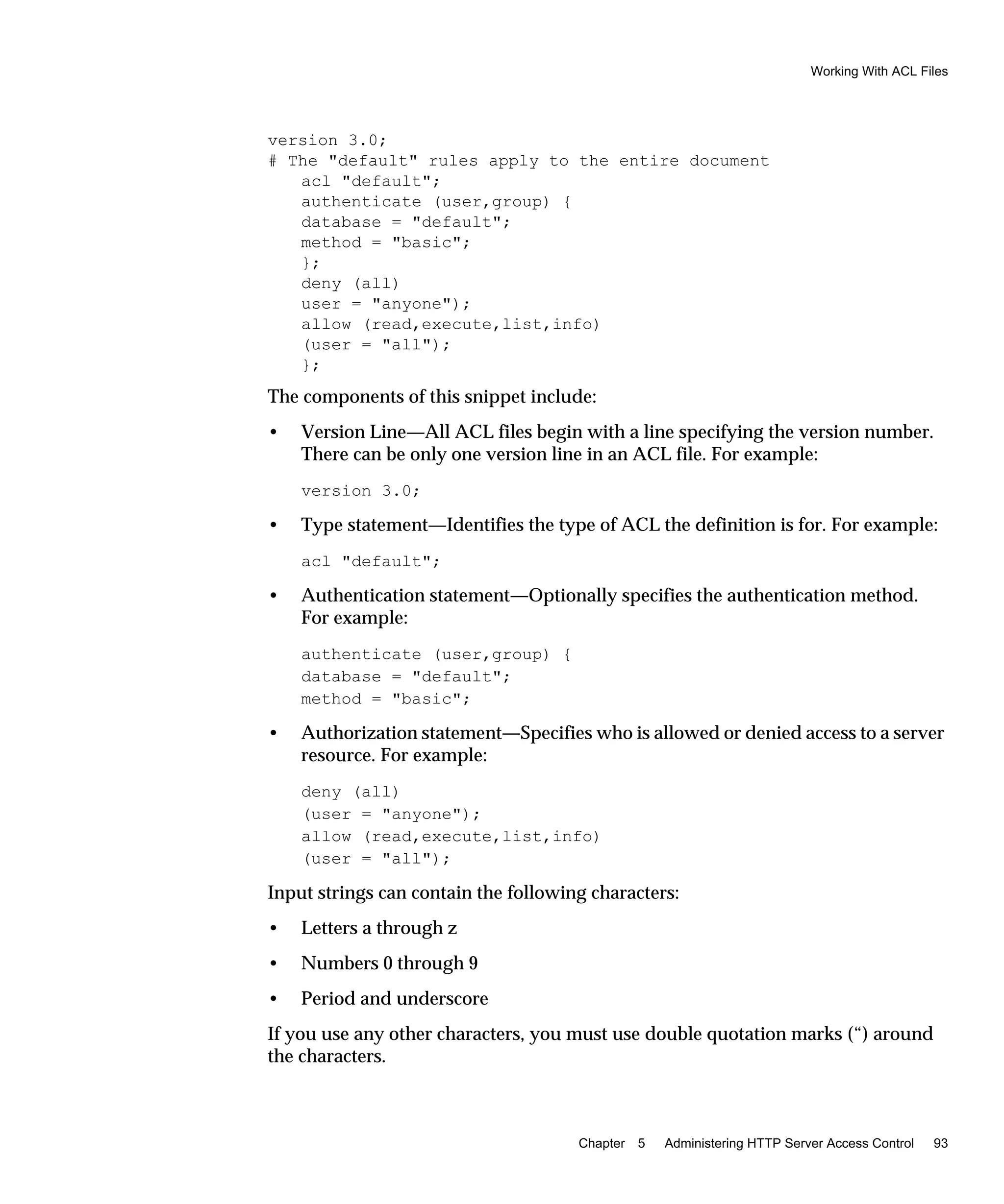 Working With ACL Files
Chapter 5 Administering HTTP Server Access Control 93
version 3.0;
# The "default" rules apply to the entire document
acl "default";
authenticate (user,group) {
database = "default";
method = "basic";
};
deny (all)
user = "anyone");
allow (read,execute,list,info)
(user = "all");
};
The components of this snippet include:
• Version Line—All ACL files begin with a line specifying the version number.
There can be only one version line in an ACL file. For example:
version 3.0;
• Type statement—Identifies the type of ACL the definition is for. For example:
acl "default";
• Authentication statement—Optionally specifies the authentication method.
For example:
authenticate (user,group) {
database = "default";
method = "basic";
• Authorization statement—Specifies who is allowed or denied access to a server
resource. For example:
deny (all)
(user = "anyone");
allow (read,execute,list,info)
(user = "all");
Input strings can contain the following characters:
• Letters a through z
• Numbers 0 through 9
• Period and underscore
If you use any other characters, you must use double quotation marks (“) around
the characters.
 