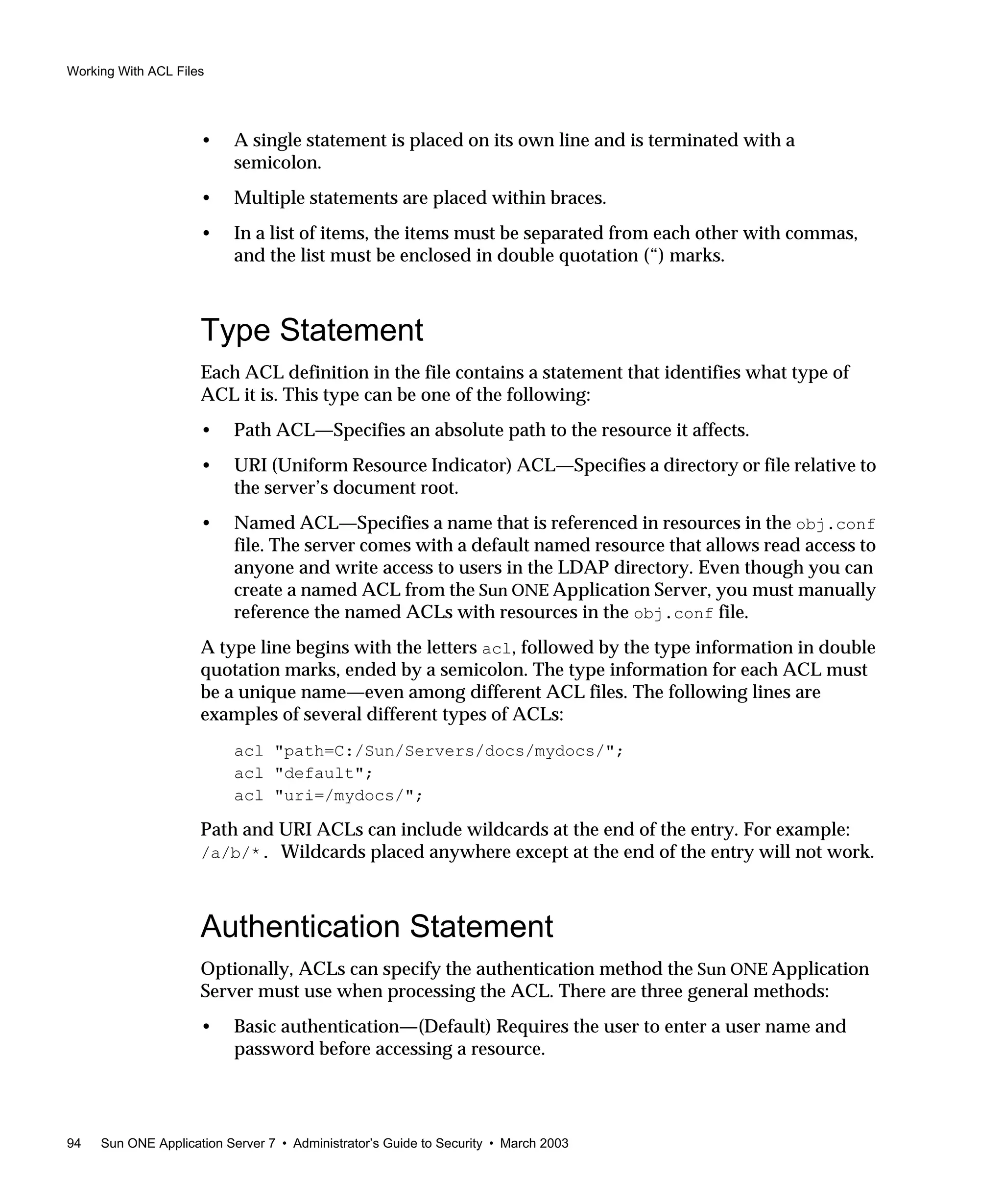 Working With ACL Files
94 Sun ONE Application Server 7 • Administrator’s Guide to Security • March 2003
• A single statement is placed on its own line and is terminated with a
semicolon.
• Multiple statements are placed within braces.
• In a list of items, the items must be separated from each other with commas,
and the list must be enclosed in double quotation (“) marks.
Type Statement
Each ACL definition in the file contains a statement that identifies what type of
ACL it is. This type can be one of the following:
• Path ACL—Specifies an absolute path to the resource it affects.
• URI (Uniform Resource Indicator) ACL—Specifies a directory or file relative to
the server’s document root.
• Named ACL—Specifies a name that is referenced in resources in the obj.conf
file. The server comes with a default named resource that allows read access to
anyone and write access to users in the LDAP directory. Even though you can
create a named ACL from the Sun ONE Application Server, you must manually
reference the named ACLs with resources in the obj.conf file.
A type line begins with the letters acl, followed by the type information in double
quotation marks, ended by a semicolon. The type information for each ACL must
be a unique name—even among different ACL files. The following lines are
examples of several different types of ACLs:
acl "path=C:/Sun/Servers/docs/mydocs/";
acl "default";
acl "uri=/mydocs/";
Path and URI ACLs can include wildcards at the end of the entry. For example:
/a/b/*. Wildcards placed anywhere except at the end of the entry will not work.
Authentication Statement
Optionally, ACLs can specify the authentication method the Sun ONE Application
Server must use when processing the ACL. There are three general methods:
• Basic authentication—(Default) Requires the user to enter a user name and
password before accessing a resource.
 