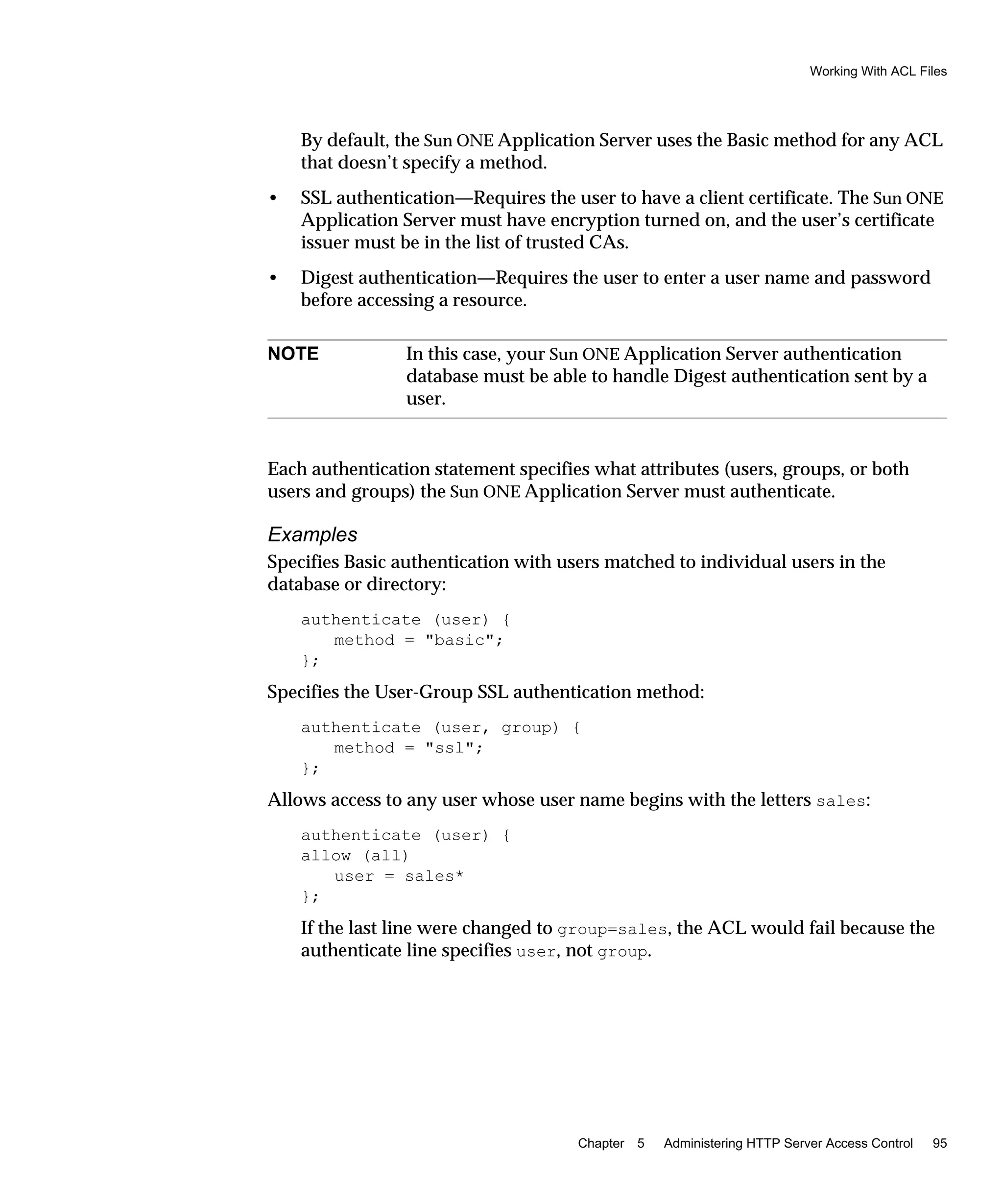 Working With ACL Files
Chapter 5 Administering HTTP Server Access Control 95
By default, the Sun ONE Application Server uses the Basic method for any ACL
that doesn’t specify a method.
• SSL authentication—Requires the user to have a client certificate. The Sun ONE
Application Server must have encryption turned on, and the user’s certificate
issuer must be in the list of trusted CAs.
• Digest authentication—Requires the user to enter a user name and password
before accessing a resource.
Each authentication statement specifies what attributes (users, groups, or both
users and groups) the Sun ONE Application Server must authenticate.
Examples
Specifies Basic authentication with users matched to individual users in the
database or directory:
authenticate (user) {
method = "basic";
};
Specifies the User-Group SSL authentication method:
authenticate (user, group) {
method = "ssl";
};
Allows access to any user whose user name begins with the letters sales:
authenticate (user) {
allow (all)
user = sales*
};
If the last line were changed to group=sales, the ACL would fail because the
authenticate line specifies user, not group.
NOTE In this case, your Sun ONE Application Server authentication
database must be able to handle Digest authentication sent by a
user.
 