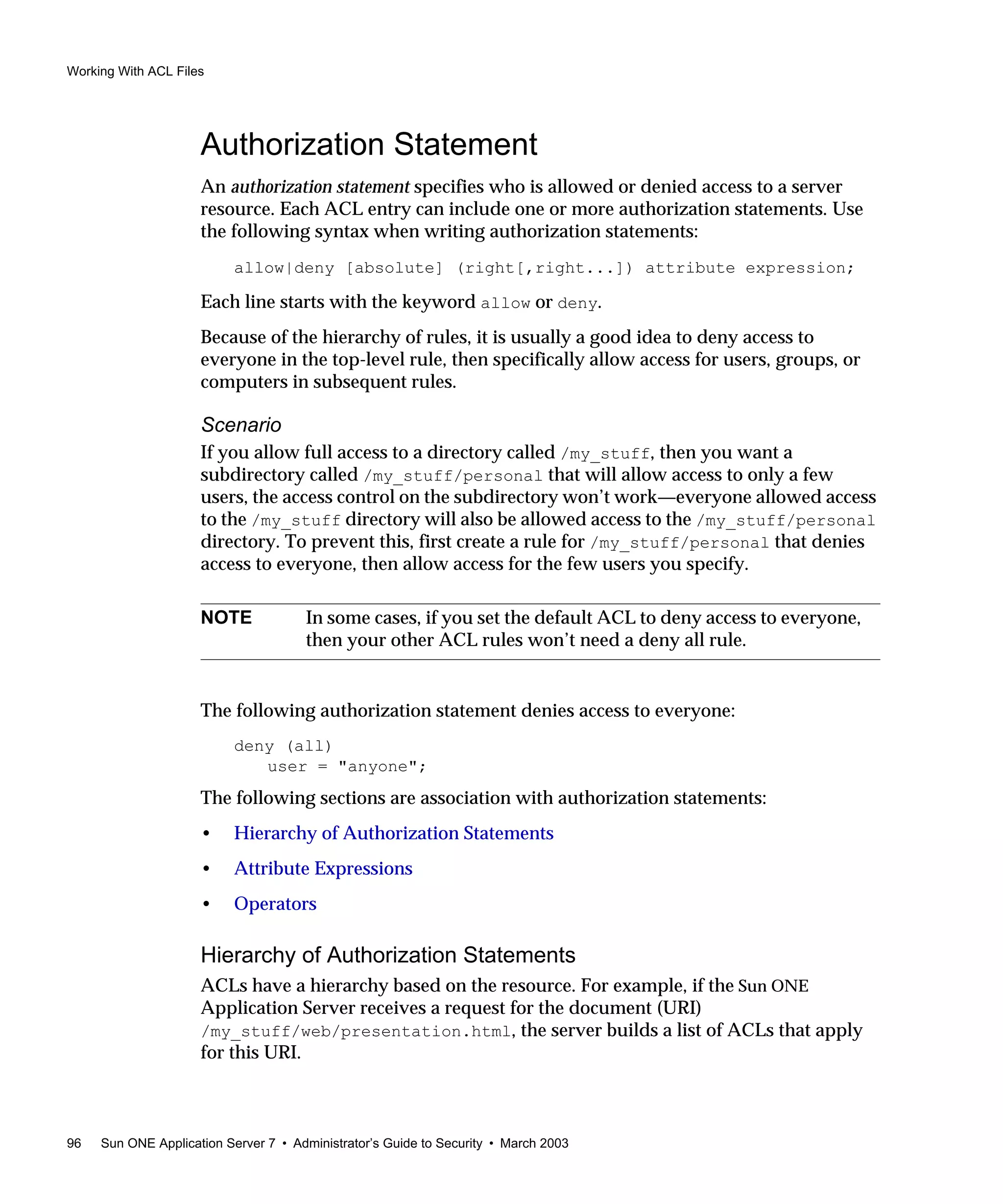 Working With ACL Files
96 Sun ONE Application Server 7 • Administrator’s Guide to Security • March 2003
Authorization Statement
An authorization statement specifies who is allowed or denied access to a server
resource. Each ACL entry can include one or more authorization statements. Use
the following syntax when writing authorization statements:
allow|deny [absolute] (right[,right...]) attribute expression;
Each line starts with the keyword allow or deny.
Because of the hierarchy of rules, it is usually a good idea to deny access to
everyone in the top-level rule, then specifically allow access for users, groups, or
computers in subsequent rules.
Scenario
If you allow full access to a directory called /my_stuff, then you want a
subdirectory called /my_stuff/personal that will allow access to only a few
users, the access control on the subdirectory won’t work—everyone allowed access
to the /my_stuff directory will also be allowed access to the /my_stuff/personal
directory. To prevent this, first create a rule for /my_stuff/personal that denies
access to everyone, then allow access for the few users you specify.
The following authorization statement denies access to everyone:
deny (all)
user = "anyone";
The following sections are association with authorization statements:
• Hierarchy of Authorization Statements
• Attribute Expressions
• Operators
Hierarchy of Authorization Statements
ACLs have a hierarchy based on the resource. For example, if the Sun ONE
Application Server receives a request for the document (URI)
/my_stuff/web/presentation.html, the server builds a list of ACLs that apply
for this URI.
NOTE In some cases, if you set the default ACL to deny access to everyone,
then your other ACL rules won’t need a deny all rule.
 