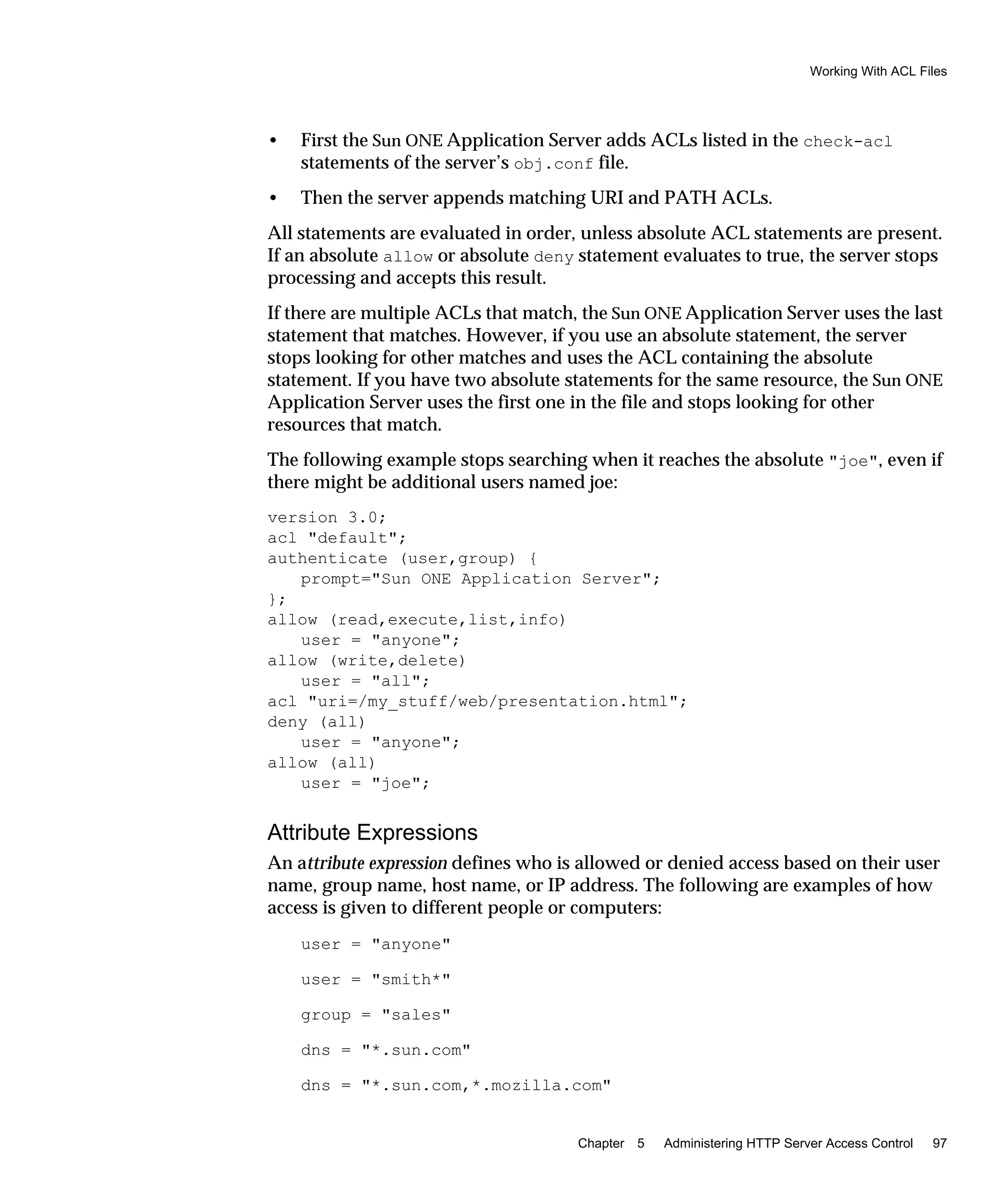 Working With ACL Files
Chapter 5 Administering HTTP Server Access Control 97
• First the Sun ONE Application Server adds ACLs listed in the check-acl
statements of the server’s obj.conf file.
• Then the server appends matching URI and PATH ACLs.
All statements are evaluated in order, unless absolute ACL statements are present.
If an absolute allow or absolute deny statement evaluates to true, the server stops
processing and accepts this result.
If there are multiple ACLs that match, the Sun ONE Application Server uses the last
statement that matches. However, if you use an absolute statement, the server
stops looking for other matches and uses the ACL containing the absolute
statement. If you have two absolute statements for the same resource, the Sun ONE
Application Server uses the first one in the file and stops looking for other
resources that match.
The following example stops searching when it reaches the absolute "joe", even if
there might be additional users named joe:
version 3.0;
acl "default";
authenticate (user,group) {
prompt="Sun ONE Application Server";
};
allow (read,execute,list,info)
user = "anyone";
allow (write,delete)
user = "all";
acl "uri=/my_stuff/web/presentation.html";
deny (all)
user = "anyone";
allow (all)
user = "joe";
Attribute Expressions
An attribute expression defines who is allowed or denied access based on their user
name, group name, host name, or IP address. The following are examples of how
access is given to different people or computers:
user = "anyone"
user = "smith*"
group = "sales"
dns = "*.sun.com"
dns = "*.sun.com,*.mozilla.com"
 