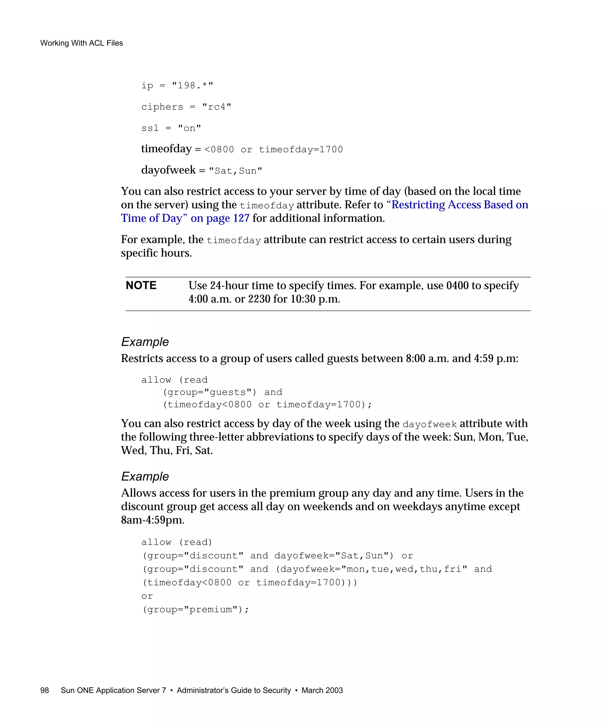 Working With ACL Files
98 Sun ONE Application Server 7 • Administrator’s Guide to Security • March 2003
ip = "198.*"
ciphers = "rc4"
ssl = "on"
timeofday = <0800 or timeofday=1700
dayofweek = "Sat,Sun"
You can also restrict access to your server by time of day (based on the local time
on the server) using the timeofday attribute. Refer to “Restricting Access Based on
Time of Day” on page 127 for additional information.
For example, the timeofday attribute can restrict access to certain users during
specific hours.
Example
Restricts access to a group of users called guests between 8:00 a.m. and 4:59 p.m:
allow (read
(group="guests") and
(timeofday<0800 or timeofday=1700);
You can also restrict access by day of the week using the dayofweek attribute with
the following three-letter abbreviations to specify days of the week: Sun, Mon, Tue,
Wed, Thu, Fri, Sat.
Example
Allows access for users in the premium group any day and any time. Users in the
discount group get access all day on weekends and on weekdays anytime except
8am-4:59pm.
allow (read)
(group="discount" and dayofweek="Sat,Sun") or
(group="discount" and (dayofweek="mon,tue,wed,thu,fri" and
(timeofday<0800 or timeofday=1700)))
or
(group="premium");
NOTE Use 24-hour time to specify times. For example, use 0400 to specify
4:00 a.m. or 2230 for 10:30 p.m.
 