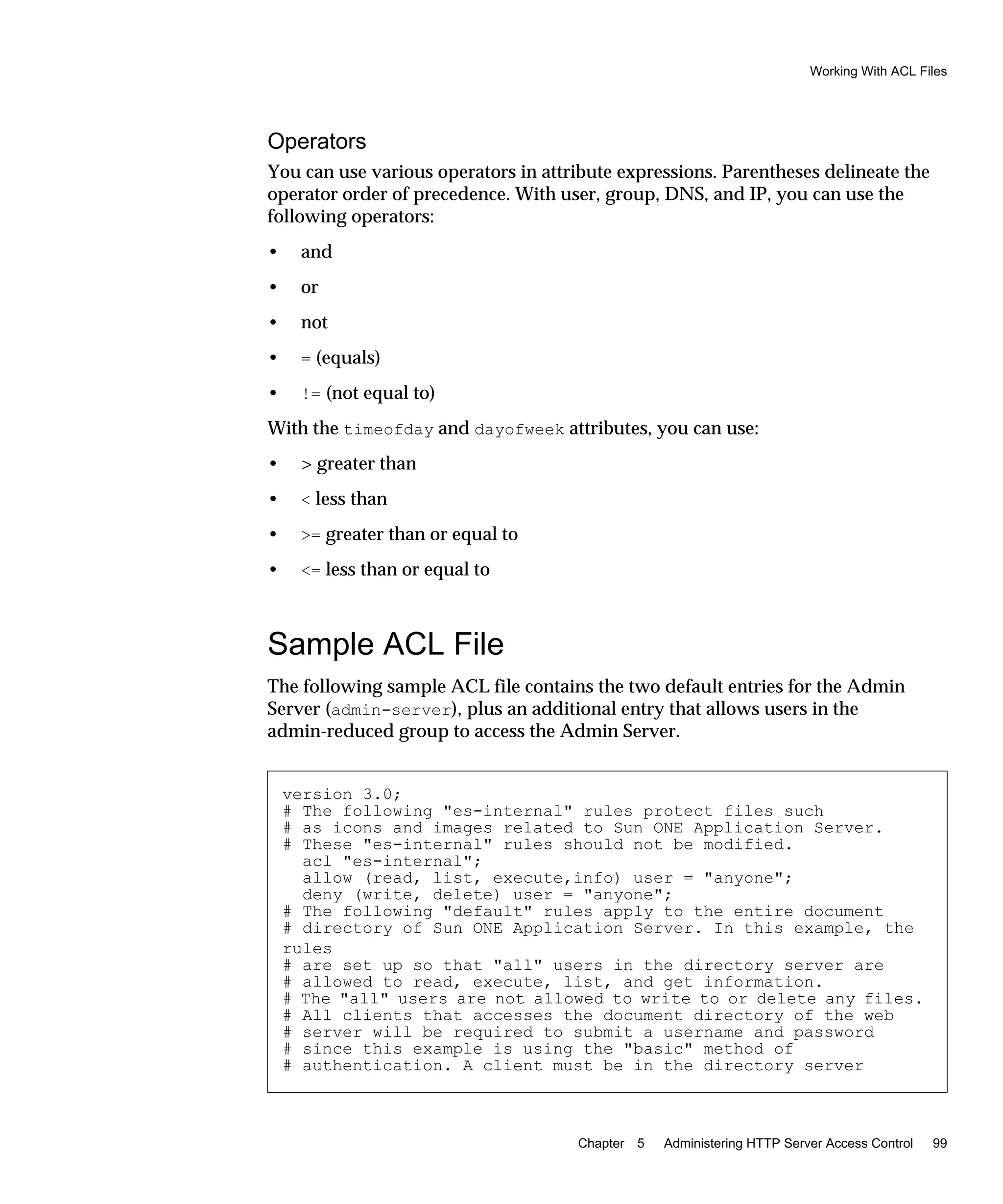 Working With ACL Files
Chapter 5 Administering HTTP Server Access Control 99
Operators
You can use various operators in attribute expressions. Parentheses delineate the
operator order of precedence. With user, group, DNS, and IP, you can use the
following operators:
• and
• or
• not
• = (equals)
• != (not equal to)
With the timeofday and dayofweek attributes, you can use:
• > greater than
• < less than
• >= greater than or equal to
• <= less than or equal to
Sample ACL File
The following sample ACL file contains the two default entries for the Admin
Server (admin-server), plus an additional entry that allows users in the
admin-reduced group to access the Admin Server.
version 3.0;
# The following "es-internal" rules protect files such
# as icons and images related to Sun ONE Application Server.
# These "es-internal" rules should not be modified.
acl "es-internal";
allow (read, list, execute,info) user = "anyone";
deny (write, delete) user = "anyone";
# The following "default" rules apply to the entire document
# directory of Sun ONE Application Server. In this example, the
rules
# are set up so that "all" users in the directory server are
# allowed to read, execute, list, and get information.
# The "all" users are not allowed to write to or delete any files.
# All clients that accesses the document directory of the web
# server will be required to submit a username and password
# since this example is using the "basic" method of
# authentication. A client must be in the directory server
 