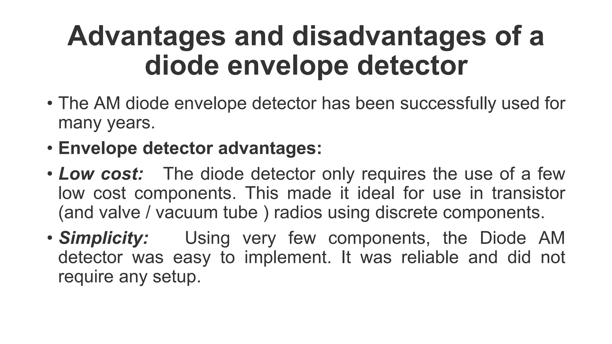 Advantages and disadvantages of a
diode envelope detector
• The AM diode envelope detector has been successfully used for
many years.
• Envelope detector advantages:
• Low cost: The diode detector only requires the use of a few
low cost components. This made it ideal for use in transistor
(and valve / vacuum tube ) radios using discrete components.
• Simplicity: Using very few components, the Diode AM
detector was easy to implement. It was reliable and did not
require any setup.
 