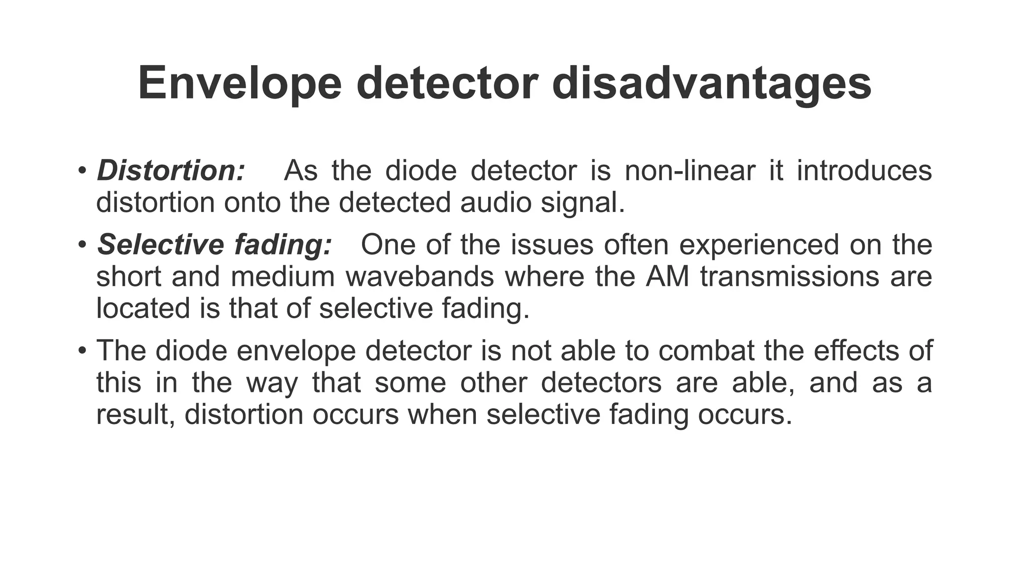 Envelope detector disadvantages
• Distortion: As the diode detector is non-linear it introduces
distortion onto the detected audio signal.
• Selective fading: One of the issues often experienced on the
short and medium wavebands where the AM transmissions are
located is that of selective fading.
• The diode envelope detector is not able to combat the effects of
this in the way that some other detectors are able, and as a
result, distortion occurs when selective fading occurs.
 