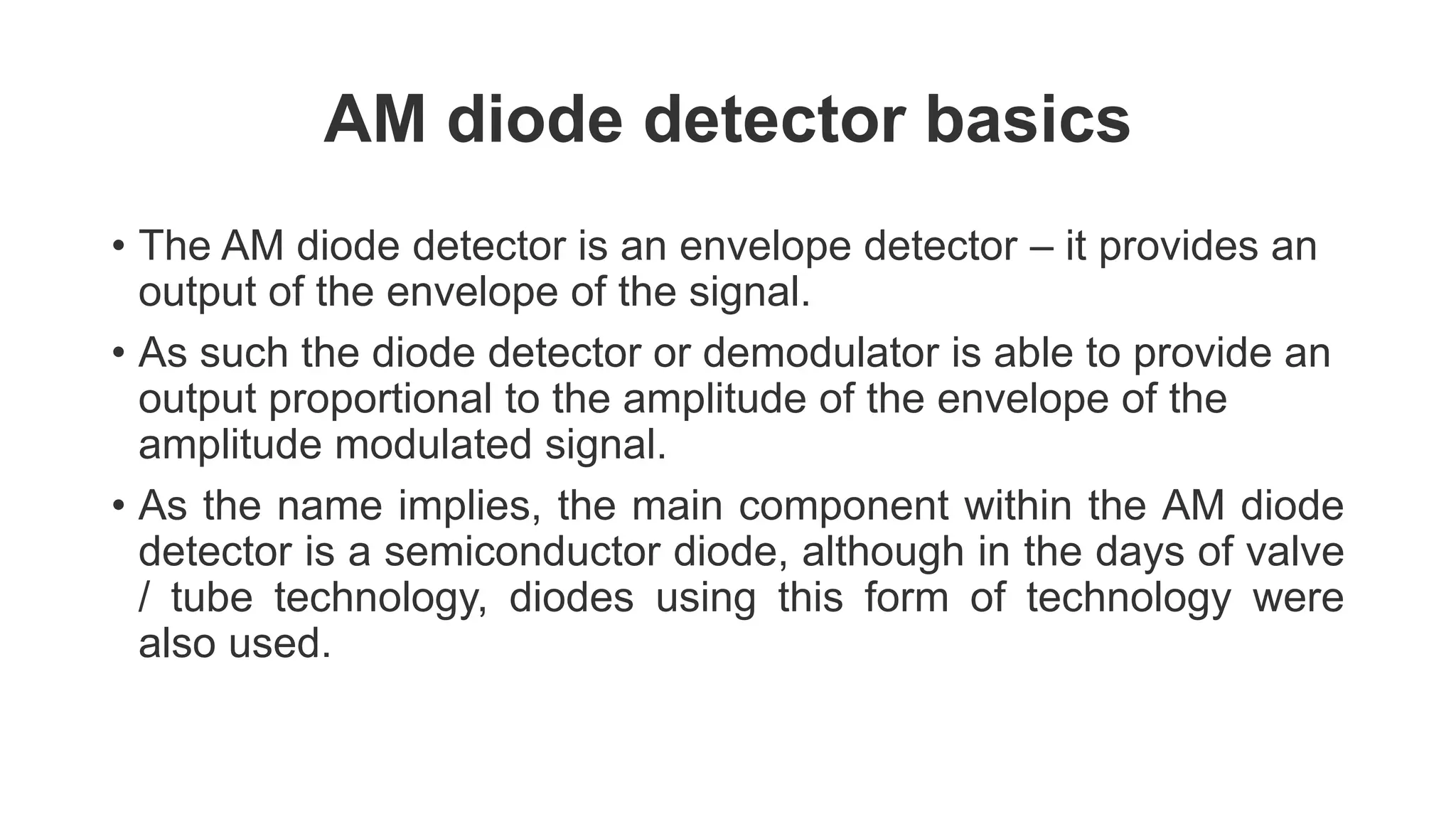 AM diode detector basics
• The AM diode detector is an envelope detector – it provides an
output of the envelope of the signal.
• As such the diode detector or demodulator is able to provide an
output proportional to the amplitude of the envelope of the
amplitude modulated signal.
• As the name implies, the main component within the AM diode
detector is a semiconductor diode, although in the days of valve
/ tube technology, diodes using this form of technology were
also used.
 