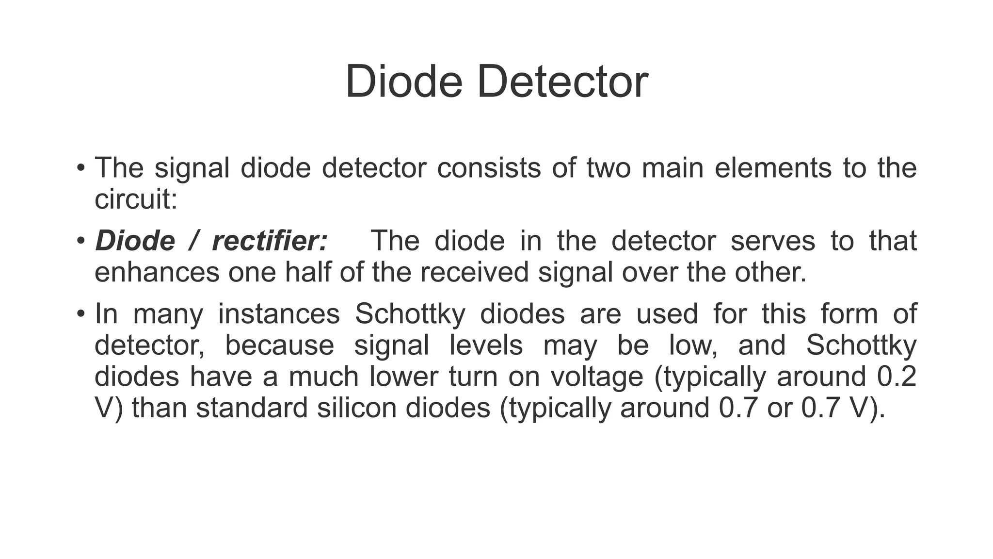 Diode Detector
• The signal diode detector consists of two main elements to the
circuit:
• Diode / rectifier: The diode in the detector serves to that
enhances one half of the received signal over the other.
• In many instances Schottky diodes are used for this form of
detector, because signal levels may be low, and Schottky
diodes have a much lower turn on voltage (typically around 0.2
V) than standard silicon diodes (typically around 0.7 or 0.7 V).
 
