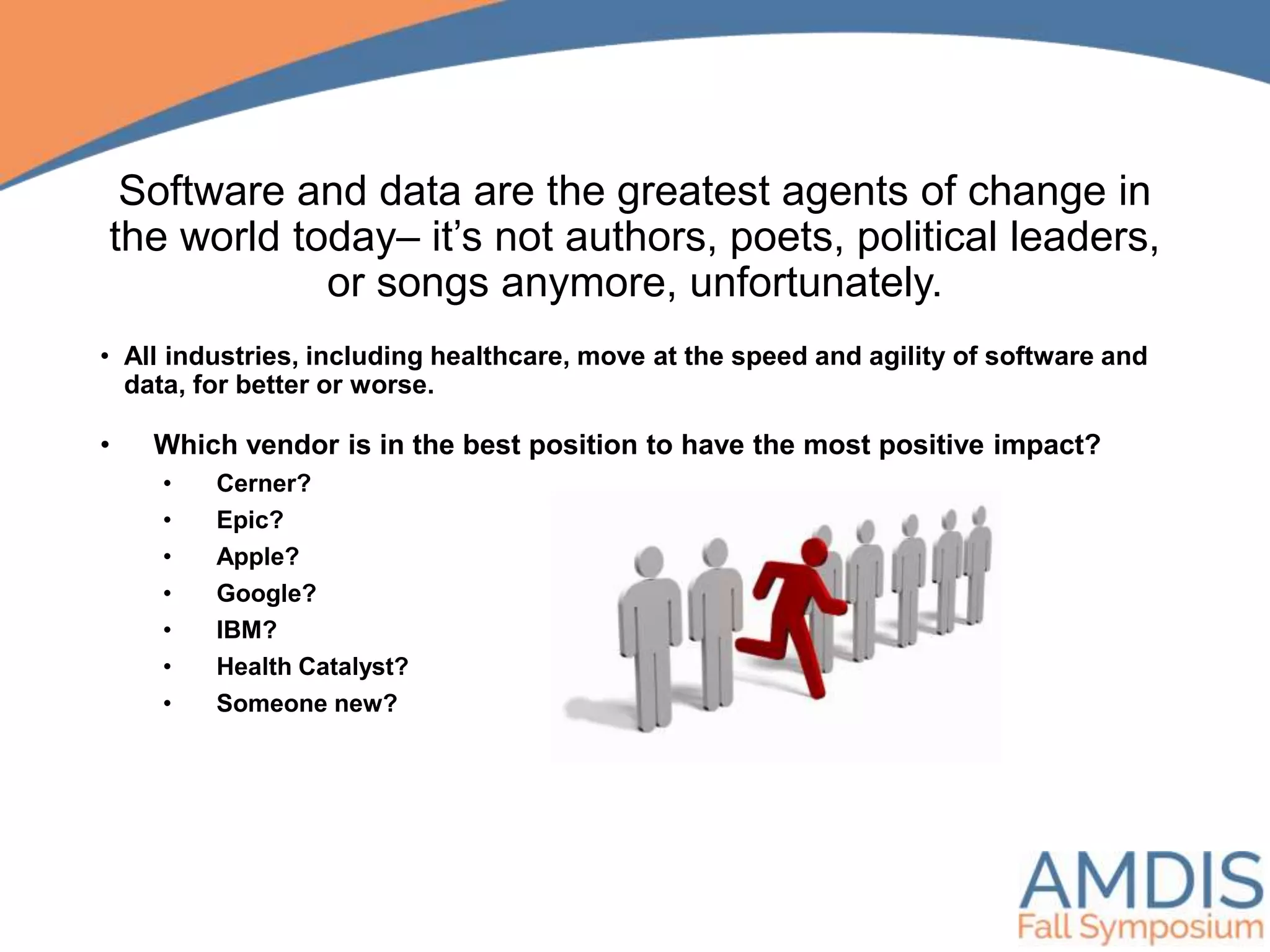 Software and data are the greatest agents of change in
the world today– it’s not authors, poets, political leaders,
or songs anymore, unfortunately.
• Which vendor is in the best position to have the most positive impact?
• Cerner?
• Epic?
• Apple?
• Google?
• IBM?
• Health Catalyst?
• Someone new?
• All industries, including healthcare, move at the speed and agility of software and
data, for better or worse.
 