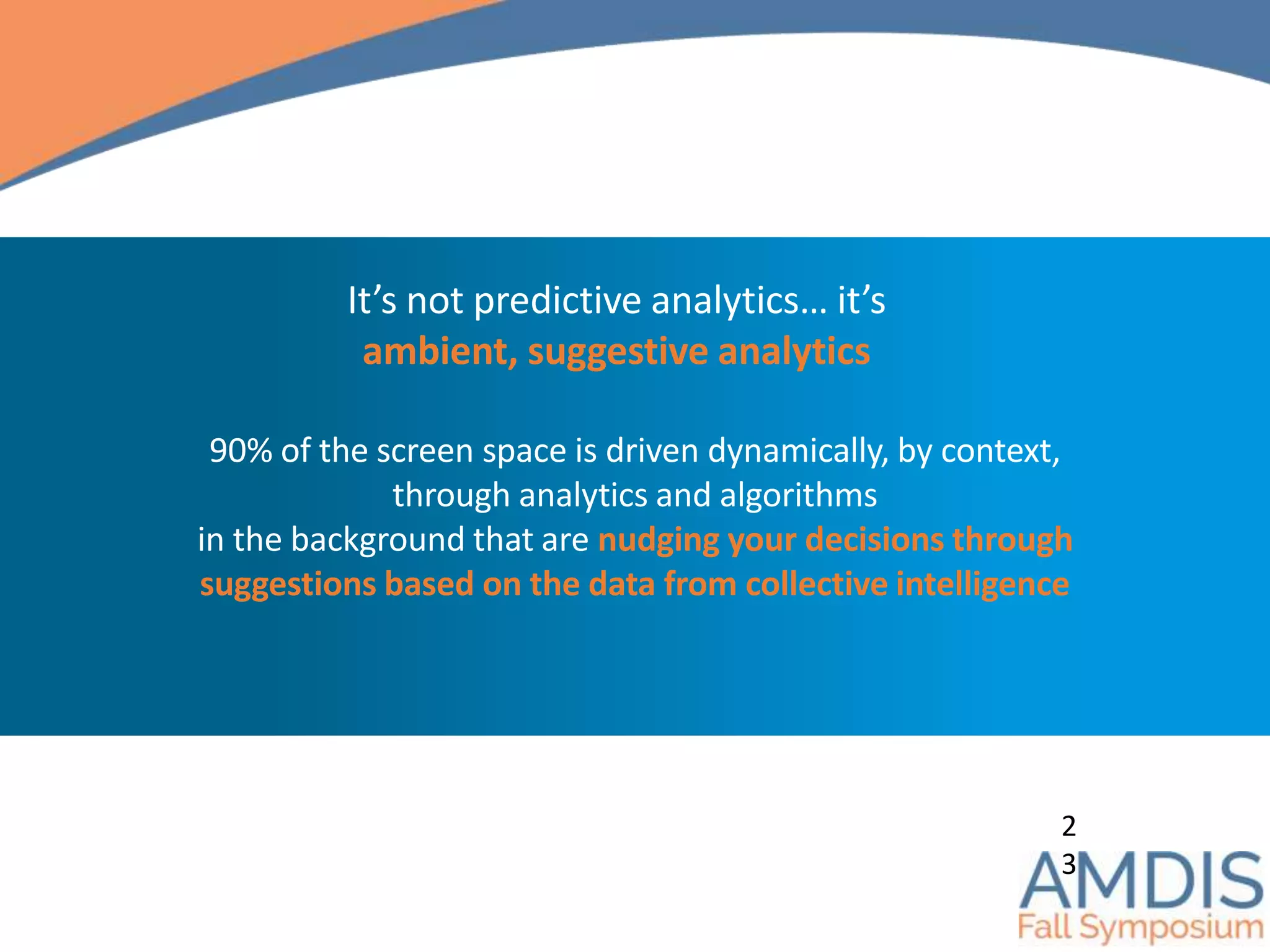 90% of the screen space is driven dynamically, by context,
through analytics and algorithms
in the background that are nudging your decisions through
suggestions based on the data from collective intelligence
2
3
It’s not predictive analytics… it’s
ambient, suggestive analytics
 