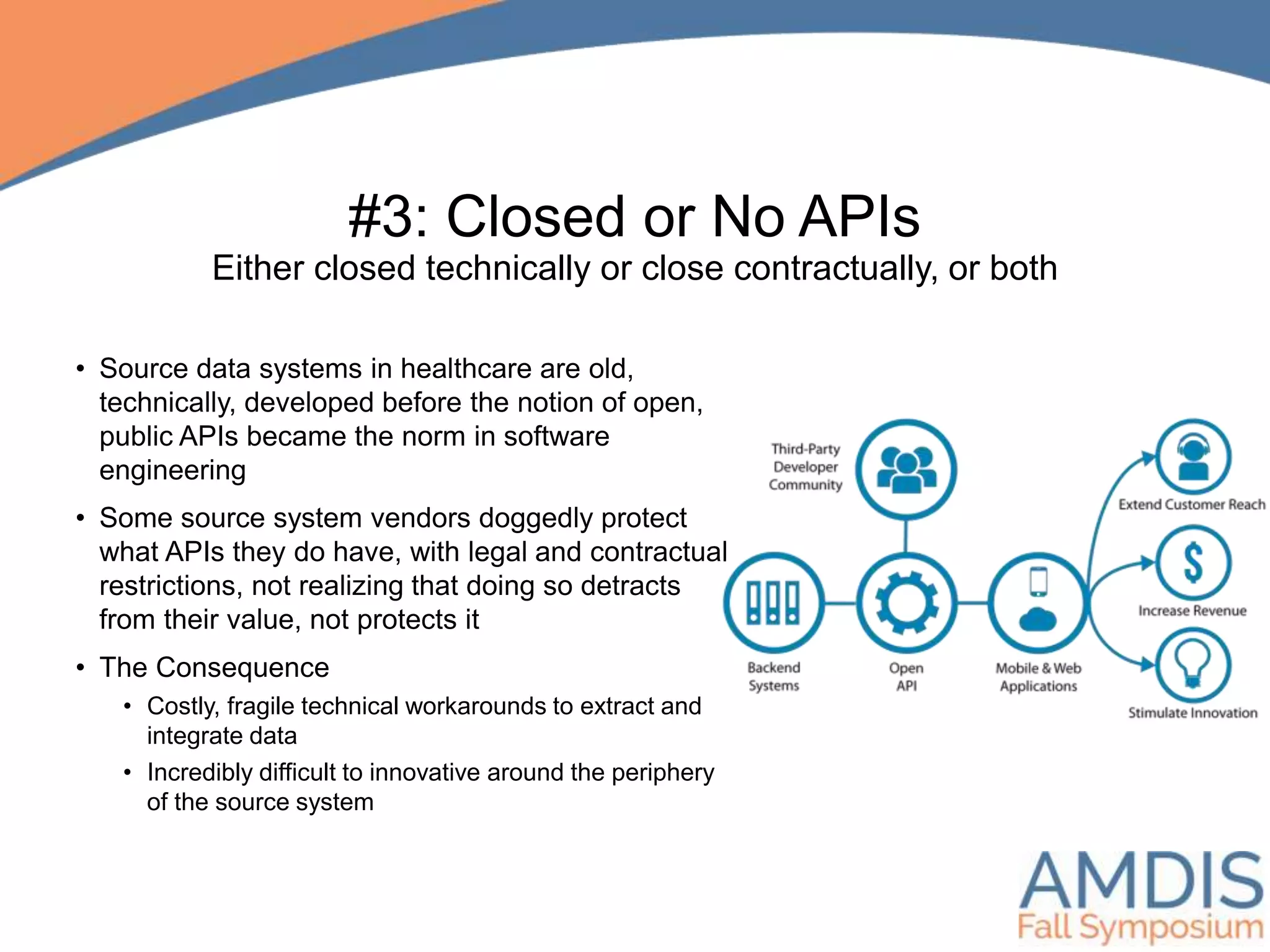 #3: Closed or No APIs
Either closed technically or close contractually, or both
• Source data systems in healthcare are old,
technically, developed before the notion of open,
public APIs became the norm in software
engineering
• Some source system vendors doggedly protect
what APIs they do have, with legal and contractual
restrictions, not realizing that doing so detracts
from their value, not protects it
• The Consequence
• Costly, fragile technical workarounds to extract and
integrate data
• Incredibly difficult to innovative around the periphery
of the source system
 