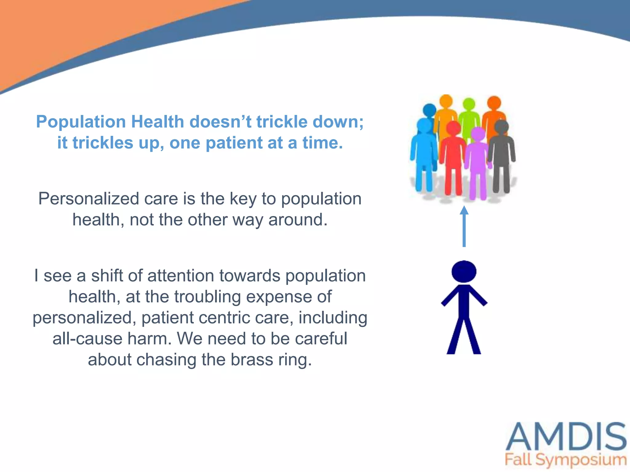 Population Health doesn’t trickle down;
it trickles up, one patient at a time.
Personalized care is the key to population
health, not the other way around.
I see a shift of attention towards population
health, at the troubling expense of
personalized, patient centric care, including
all-cause harm. We need to be careful
about chasing the brass ring.
 