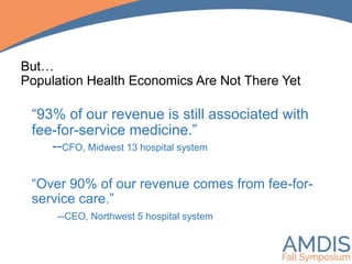 “93% of our revenue is still associated with
fee-for-service medicine.”
--CFO, Midwest 13 hospital system
“Over 90% of our revenue comes from fee-for-
service care.”
--CEO, Northwest 5 hospital system
But…
Population Health Economics Are Not There Yet
 