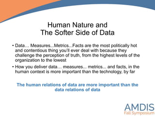 Human Nature and
The Softer Side of Data
• Data… Measures...Metrics...Facts are the most politically hot
and contentious thing you’ll ever deal with because they
challenge the perception of truth, from the highest levels of the
organization to the lowest
• How you deliver data… measures... metrics... and facts, in the
human context is more important than the technology, by far
The human relations of data are more important than the
data relations of data
 