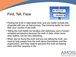 Find, Tell, Face
• Finding the truth in data takes time, and you better include lots
of people with you on that journey. The outcome better be more
than your version of the truth.
• Telling the truth better be handled with diplomacy and a human-
centered perspective because the truth in data, when never
seen before, can be very disturbing.
• When you’ve found the truth and you are telling the truth, you
need to help people face the truth about themselves and the
organization, and they need to perceive this truth as helping
them and their purpose in life.
 