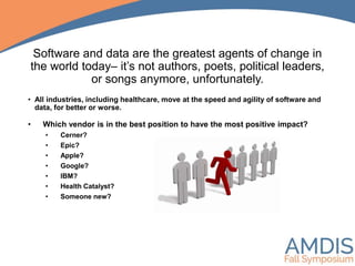 Software and data are the greatest agents of change in
the world today– it’s not authors, poets, political leaders,
or songs anymore, unfortunately.
• Which vendor is in the best position to have the most positive impact?
• Cerner?
• Epic?
• Apple?
• Google?
• IBM?
• Health Catalyst?
• Someone new?
• All industries, including healthcare, move at the speed and agility of software and
data, for better or worse.
 