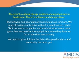 There isn’t a cultural change problem among physicians in
healthcare. There’s a software and data problem.
Bad software and poor data are burning out our clinicians. We
send physicians out to drive without a speedometer– while
CMS, insurance companies, and administrators have a radar
gun-- then we penalize those physicians when they drive too
fast or too slow, retroactively.
We need to give clinicians the data– the speedometer-- and
eventually, the radar gun.
1
7
 