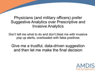 Physicians (and military officers) prefer
Suggestive Analytics over Prescriptive and
Invasive Analytics
Don’t tell me what to do and don’t blast me with invasive
pop up alerts, overloaded with false positives
Give me a trustful, data-driven suggestion
and then let me make the final decision
 