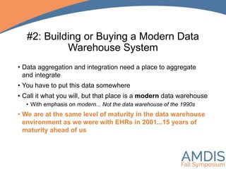 #2: Building or Buying a Modern Data
Warehouse System
• Data aggregation and integration need a place to aggregate
and integrate
• You have to put this data somewhere
• Call it what you will, but that place is a modern data warehouse
• With emphasis on modern... Not the data warehouse of the 1990s
• We are at the same level of maturity in the data warehouse
environment as we were with EHRs in 2001...15 years of
maturity ahead of us
 
