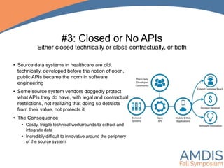 #3: Closed or No APIs
Either closed technically or close contractually, or both
• Source data systems in healthcare are old,
technically, developed before the notion of open,
public APIs became the norm in software
engineering
• Some source system vendors doggedly protect
what APIs they do have, with legal and contractual
restrictions, not realizing that doing so detracts
from their value, not protects it
• The Consequence
• Costly, fragile technical workarounds to extract and
integrate data
• Incredibly difficult to innovative around the periphery
of the source system
 