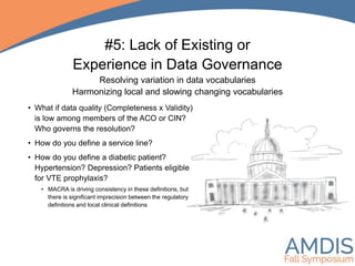 #5: Lack of Existing or
Experience in Data Governance
Resolving variation in data vocabularies
Harmonizing local and slowing changing vocabularies
• What if data quality (Completeness x Validity)
is low among members of the ACO or CIN?
Who governs the resolution?
• How do you define a service line?
• How do you define a diabetic patient?
Hypertension? Depression? Patients eligible
for VTE prophylaxis?
• MACRA is driving consistency in these definitions, but
there is significant imprecision between the regulatory
definitions and local clinical definitions
 