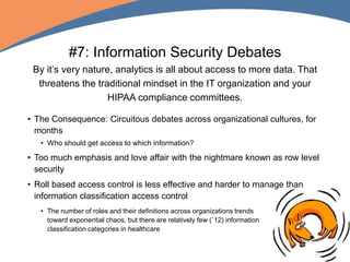 #7: Information Security Debates
By it’s very nature, analytics is all about access to more data. That
threatens the traditional mindset in the IT organization and your
HIPAA compliance committees.
• The Consequence: Circuitous debates across organizational cultures, for
months
• Who should get access to which information?
• Too much emphasis and love affair with the nightmare known as row level
security
• Roll based access control is less effective and harder to manage than
information classification access control
• The number of roles and their definitions across organizations trends
toward exponential chaos, but there are relatively few (`12) information
classification categories in healthcare
 