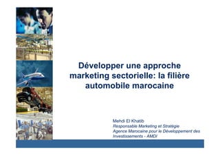 Développer une approche 
marketing sectorielle: la filière 
automobile marocaine 
Mehdi El Khatib 
Responsable Marketing et Stratégie 
Agence Marocaine pour le Développement des 
Investissements - AMDI 
 