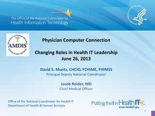 0
Physician Computer Connection
Changing Roles in Health IT Leadership
June 26, 2013
David S. Muntz, CHCIO, FCHIME, FHIMSS
Principal Deputy National Coordinator
Jacob Reider, MD
Chief Medical Officer
Office of the National Coordinator for Health IT
Department of Health & Human Services
 