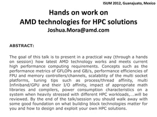 ISUM 2012, Guanajuato, Mexico

            Hands on work on
     AMD technologies for HPC solutions
                   Joshua.Mora@amd.com

ABSTRACT:

The goal of this talk is to present in a practical way (through a hands
on session) how latest AMD technology works and meets current
high performance computing requirements. Concepts such as the
performance metrics of GFLOPs and GB/s, performance efficiencies of
FPU and memory controllers/channels, scalability of the multi socket
platforms, tuning tips such as process/thread affinity, multi
Infiniband/GPU and their I/O affinity, impact of appropriate math
libraries and compilers, power consumption characteristics on a
system when heavily stressed with different HPC workloads,….will be
reviewed. By the end of the talk/session you should walk away with
some good foundation on what building block technologies matter for
you and how to design and exploit your own HPC solutions.
 