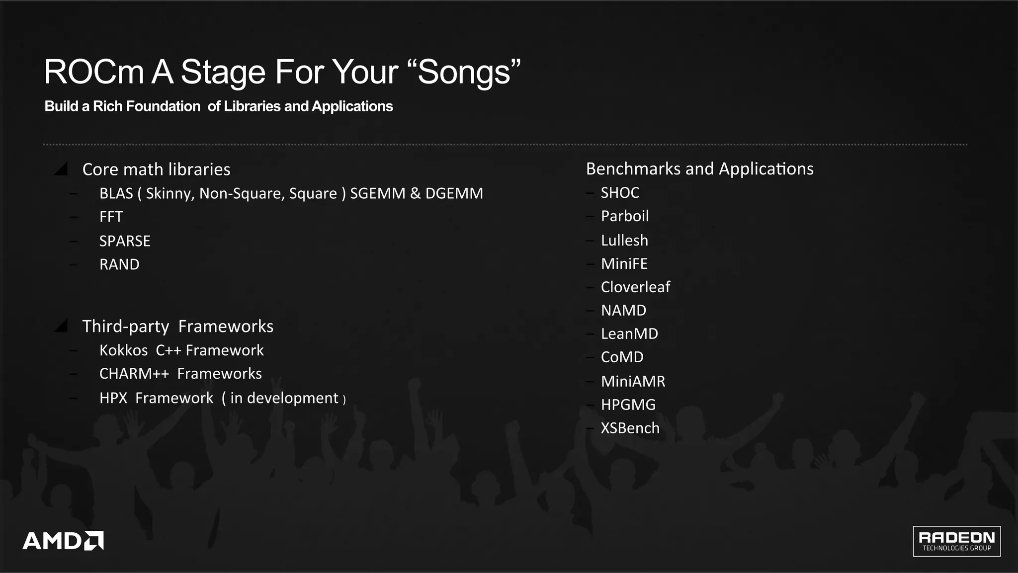 11	
ROCm A Stage For Your “Songs”
Build a Rich Foundation of Libraries and Applications
y  Core	math	libraries		
‒  BLAS	(	Skinny,	Non-Square,	Square	)	SGEMM	&	DGEMM		
‒  FFT		
‒  SPARSE	
‒  RAND			
y  Third-party		Frameworks		
‒  Kokkos		C++	Framework		
‒  CHARM++		Frameworks		
‒  HPX		Framework		(	in	development	)	
Benchmarks	and	ApplicaQons	
‒  SHOC		
‒  Parboil		
‒  Lullesh	
‒  MiniFE		
‒  Cloverleaf		
‒  NAMD	
‒  LeanMD	
‒  CoMD	
‒  MiniAMR		
‒  HPGMG	
‒  XSBench	
 